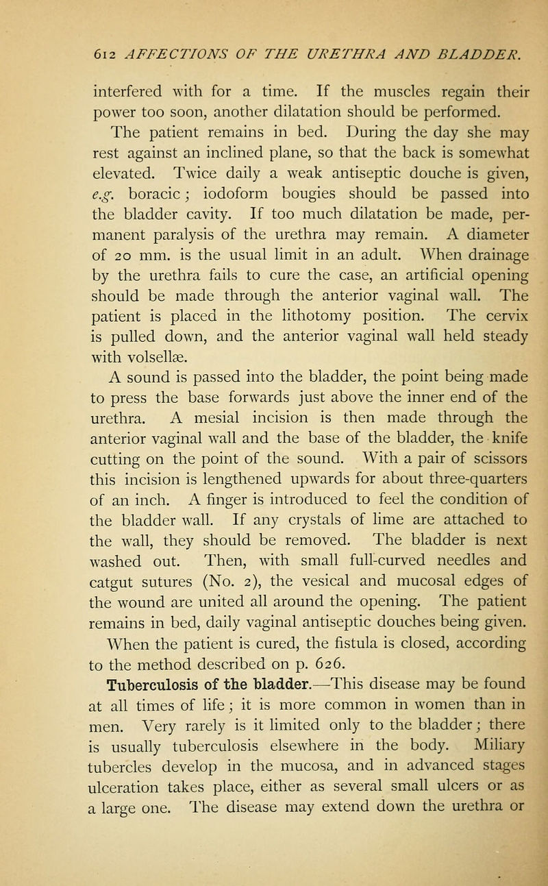 interfered with for a time. If the muscles regain their power too soon, another dilatation should be performed. The patient remains in bed. During the day she may rest against an inclined plane, so that the back is somewhat elevated. Twice daily a weak antiseptic douche is given, e.g. boracic; iodoform bougies should be passed into the bladder cavity. If too much dilatation be made, per- manent paralysis of the urethra may remain. A diameter of 20 mm. is the usual limit in an adult. When drainage by the urethra fails to cure the case, an artificial opening should be made through the anterior vaginal wall. The patient is placed in the lithotomy position. The cervix is pulled down, and the anterior vaginal wall held steady with volsellae. A sound is passed into the bladder, the point being made to press the base forw^ards just above the inner end of the urethra. A mesial incision is then made through the anterior vaginal w^all and the base of the bladder, the knife cutting on the point of the sound. With a pair of scissors this incision is lengthened upwards for about three-quarters of an inch. A finger is introduced to feel the condition of the bladder w^all. If any crystals of lime are attached to the w^all, they should be removed. The bladder is next washed out. Then, with small full-curved needles and catgut sutures (No. 2), the vesical and mucosal edges of the wound are united all around the opening. The patient remains in bed, daily vaginal antiseptic douches being given. When the patient is cured, the fistula is closed, according to the method described on p. 626. Tuberculosis of the bladder.—This disease may be found at all times of life; it is more common in women than in men. Very rarely is it limited only to the bladder; there is usually tuberculosis elsewhere in the body. Miliary tubercles develop in the mucosa, and in advanced stages ulceration takes place, either as several small ulcers or as a large one. The disease may extend down the urethra or
