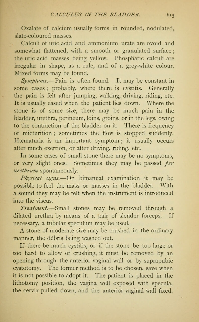 Oxalate of calcium usually forms in rounded, nodulated, slate-coloured masses. Calculi of uric acid and ammonium urate are ovoid and somewhat flattened, with a smooth or granulated surface; the uric acid masses being yellow. Phosphatic calculi are irregular in shape, as a rule, and of a grey-white colour. Mixed forms may be found. Symptoms.—Pain is often found. It may be constant in some cases; probably, where there is cystitis. Generally the pain is felt after jumping, walking, driving, riding, etc. It is usually eased when the patient lies down. Where the stone is of some size, there may be much pain in the bladder, urethra, perineum, loins, groins, or in the legs, owing to the contraction of the bladder on it. There is frequency of micturition; sometimes the flow is stopped suddenly. Haematuria is an important symptom; it usually occurs after much exertion, or after driving, riding, etc. In some cases of small stone there may be no symptoms, or very slight ones. Sometimes they may be passed per urethram spontaneously. Physical signs.—On bimanual examination it may be possible to feel the mass or masses in the bladder. With a sound they may be felt when the instrument is introduced into the viscus. Treatment.—Small stones may be removed through a dilated urethra by means of a pair of slender forceps. If necessary, a tubular speculum may be used. A stone of moderate size may be crushed in the ordinary manner, the debris being washed out. If there be much cystitis, or if the stone be too large or too hard to allow of crushing, it must be removed by an opening through the anterior vaginal wall or by suprapubic cystotomy. The former method is to be chosen, save when it is not possible to adopt it. The patient is placed in the lithotomy position, the vagina well exposed with specula, the cervix pulled down, and the anterior vaginal wall fixed.