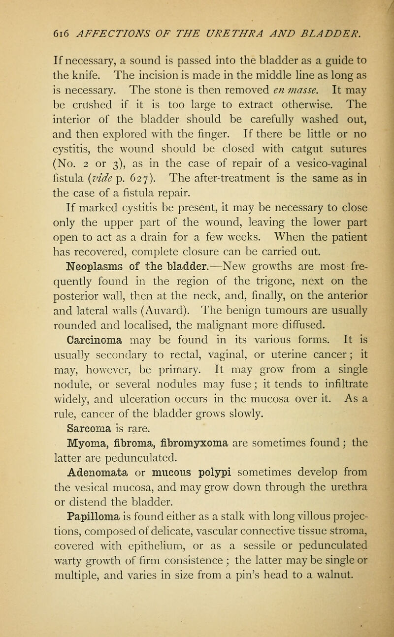 If necessary, a sound is passed into the bladder as a guide to the knife. The incision is made in the middle line as long as is necessary. The stone is then removed en masse. It may be crushed if it is too large to extract otherwise. The interior of the bladder should be carefully washed out, and then explored with the finger. If there be little or no cystitis, the wound should be closed with catgut sutures (No, 2 or 3), as in the case of repair of a vesico-vaginal fistula {vide g. 627). The after-treatment is the same as in the case of a fistula repair. If marked cystitis be present, it may be necessary to close only the upper part of the wound, leaving the lower part open to act as a drain for a few weeks. When the patient has recovered, complete closure can be carried out. Neoplasms of the bladder.—New growths are most fre- quently found in the region of the trigone, next on the posterior wall, then at the neck, and, finally, on the anterior and lateral walls (Auvard). The benign tumours are usually rounded and localised, the malignant more diffused. Carcinoma may be found in its various forms. It is usually secondary to rectal, vaginal, or uterine cancer; it may, however, be primary. It may grow from a single nodule, or several nodules may fuse; it tends to infiltrate widely, and ulceration occurs in the mucosa over it. As a rule, cancer of the bladder grows slowly. Sarcoma is rare. Myoma, fibroma, fibromsrxoma are sometimes found; the latter are pedunculated. Adenomata or miicons polypi sometimes develop from the vesical mucosa, and may grow down through the urethra or distend the bladder. Papilloma is found either as a stalk with long villous projec- tions, composed of delicate, vascular connective tissue stroma, covered with epithelium, or as a sessile or pedunculated warty growth of firm consistence ; the latter may be single or multiple, and varies in size from a pin's head to a walnut.