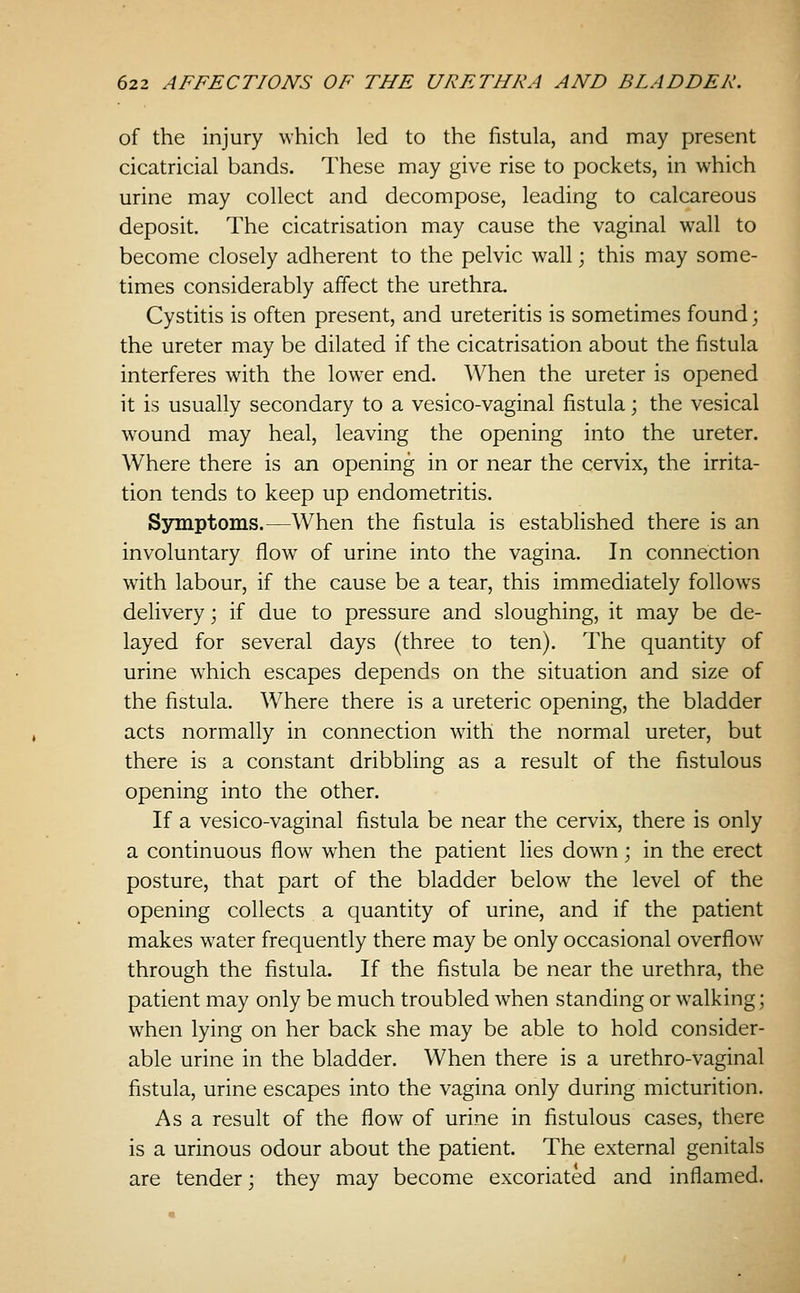 of the injury which led to the fistula, and may present cicatricial bands. These may give rise to pockets, in which urine may collect and decompose, leading to calcareous deposit. The cicatrisation may cause the vaginal wall to become closely adherent to the pelvic wall; this may some- times considerably affect the urethra. Cystitis is often present, and ureteritis is sometimes found; the ureter may be dilated if the cicatrisation about the fistula interferes with the lower end. When the ureter is opened it is usually secondary to a vesico-vaginal fistula; the vesical wound may heal, leaving the opening into the ureter. Where there is an opening in or near the cervix, the irrita- tion tends to keep up endometritis. Symptoms.—When the fistula is established there is an involuntary flow of urine into the vagina. In connection with labour, if the cause be a tear, this immediately follows delivery; if due to pressure and sloughing, it may be de- layed for several days (three to ten). The quantity of urine which escapes depends on the situation and size of the fistula. Where there is a ureteric opening, the bladder acts normally in connection with the normal ureter, but there is a constant dribbling as a result of the fistulous opening into the other. If a vesico-vaginal fistula be near the cervix, there is only a continuous flow when the patient lies down; in the erect posture, that part of the bladder below the level of the opening collects a quantity of urine, and if the patient makes water frequently there may be only occasional overflow through the fistula. If the fistula be near the urethra, the patient may only be much troubled when standing or walking; when lying on her back she may be able to hold consider- able urine in the bladder. When there is a urethro-vaginal fistula, urine escapes into the vagina only during micturition. As a result of the flow of urine in fistulous cases, there is a urinous odour about the patient. The external genitals are tender; they may become excoriated and inflamed.