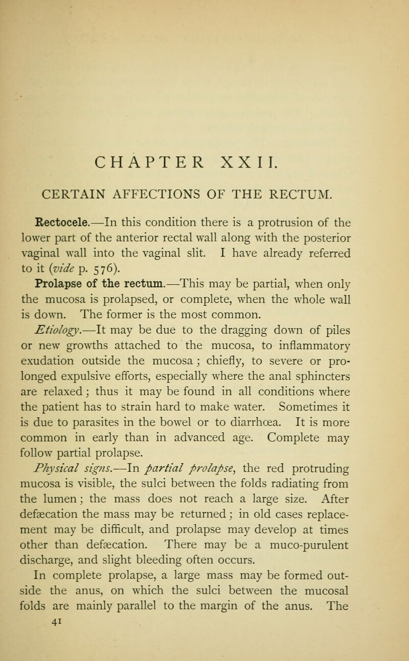 CHAPTER XXII. CERTAIN AFFECTIONS OF THE RECTUM. Rectocele.—In this condition there is a protrusion of the lower part of the anterior rectal wall along with the posterior vaginal wall into the vaginal slit. I have already referred to it i^ide p. 576). Prolapse of the rectum.—This may be partial, when only the mucosa is prolapsed, or complete, when the whole wall is down. The former is the most common. Etiology.—It may be due to the dragging down of piles or new growths attached to the mucosa, to inflammatory exudation outside the mucosa; chiefly, to severe or pro- longed expulsive efforts, especially where the anal sphincters are relaxed; thus it may be found in all conditions where the patient has to strain hard to make water. Sometimes it is due to parasites in the bowel or to diarrhoea. It is more common in early than in advanced age. Complete may follow partial prolapse. Physical signs.—In partial prolapse., the red protruding mucosa is visible, the sulci between the folds radiating from the lumen; the mass does not reach a large size. After defsecation the mass may be returned; in old cases replace- ment may be difficult, and prolapse may develop at times other than defaecation. There may be a muco-purulent discharge, and slight bleeding often occurs. In complete prolapse, a large mass may be formed out- side the anus, on which the sulci between the mucosal folds are mainly parallel to the margin of the anus. The 41