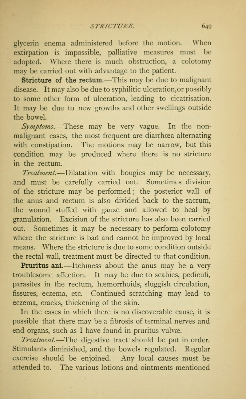 glycerin enema administered before the motion. A\'hen extirpation is impossible, palliative measures must be adopted. Where there is much obstruction, a colotomy may be carried out with advantage to the patient. Stricture of the rectum.—This may be due to malignant disease. It may also be due to syphilitic ulceration,or possibly to some other form of ulceration, leading to cicatrisation. It may be due to new growths and other swellings outside the bowel. Sy?npfo?ns.—These may be very vague. In the non- malignant cases, the most frequent are diarrhoea alternating with constipation. The motions may be narrow, but this condition may be produced where there is no stricture in the rectum. Treat7nent.—Dilatation with bougies may be necessary, and must be carefully carried out. Sometimes division of the stricture may be performed ; the posterior wall of the anus and rectum is also divided back to the sacrum, the wound stuffed with gauze and allowed to heal by granulation. Excision of the stricture has also been carried out. Sometimes it may be necessary to perform colotomy where the stricture is bad and cannot be improved by local means. Where the stricture is due to some condition outside the rectal wall, treatment must be directed to that condition. Pruritus ani.—Itchniess about the anus may be a very troublesome affection. It may be due to scabies, pediculi, parasites in the rectum, haemorrhoids, sluggish circulation, fissures, eczema, etc. Continued scratching may lead to eczema, cracks, thickening of the skin. In the cases in which there is no discoverable cause, it is possible that there may be a fibrosis of terminal nerves and end organs, such as I have found in pruritus vulvas. Treatment.—-The digestive tract should be put in order. Stimulants diminished, and the bowels regulated. Regular exercise should be enjoined. Any local causes must be attended to. The various lotions and ointments mentioned