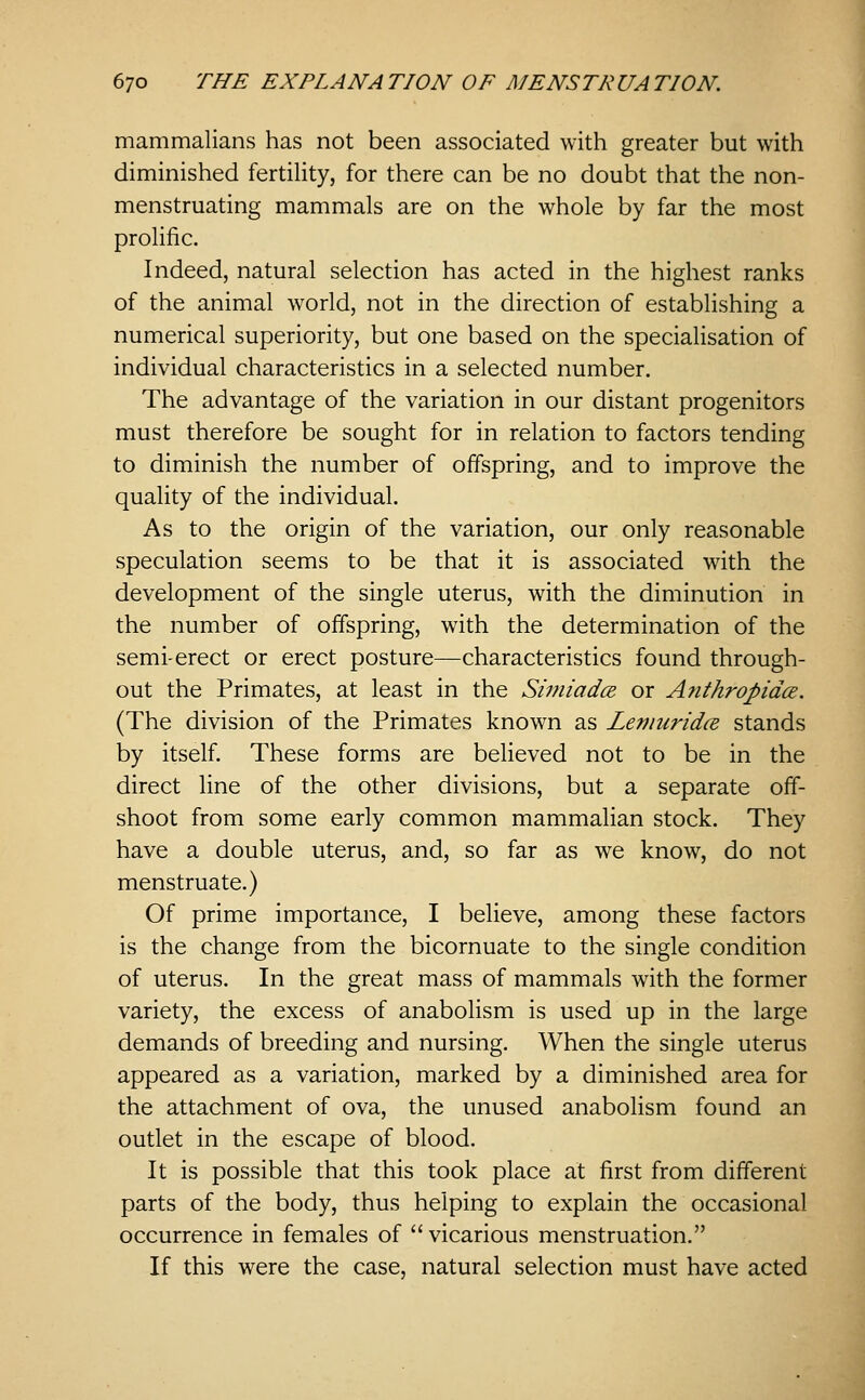 mammalians has not been associated with greater but with diminished fertility, for there can be no doubt that the non- menstruating mammals are on the whole by far the most prolific. Indeed, natural selection has acted in the highest ranks of the animal world, not in the direction of establishing a numerical superiority, but one based on the specialisation of individual characteristics in a selected number. The advantage of the variation in our distant progenitors must therefore be sought for in relation to factors tending to diminish the number of offspring, and to improve the quality of the individual. As to the origin of the variation, our only reasonable speculation seems to be that it is associated with the development of the single uterus, with the diminution in the number of offspring, with the determination of the semi-erect or erect posture—characteristics found through- out the Primates, at least in the SimiadcE or Anthropidce. (The division of the Primates known as LeniuridcB stands by itself. These forms are believed not to be in the direct line of the other divisions, but a separate off- shoot from some early common mammalian stock. They have a double uterus, and, so far as we know, do not menstruate.) Of prime importance, I believe, among these factors is the change from the bicornuate to the single condition of uterus. In the great mass of mammals with the former variety, the excess of anabolism is used up in the large demands of breeding and nursing. When the single uterus appeared as a variation, marked by a diminished area for the attachment of ova, the unused anabolism found an outlet in the escape of blood. It is possible that this took place at first from different parts of the body, thus helping to explain the occasional occurrence in females of  vicarious menstruation. If this were the case, natural selection must have acted