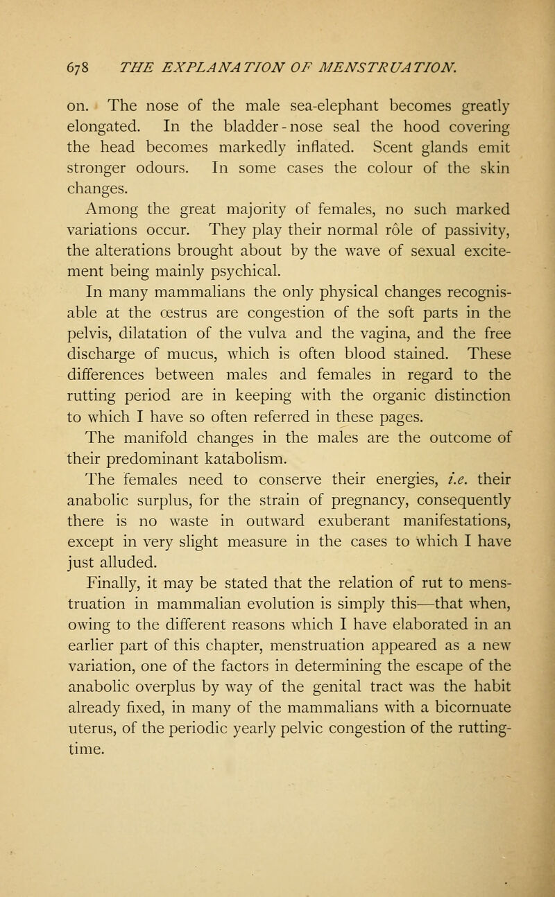 6; 8 THE EX PL A NA TION OF MENS TR UA TION. on. The nose of the male sea-elephant becomes greatly elongated. In the bladder-nose seal the hood covering the head becom.es markedly inflated. Scent glands emit stronger odours. In some cases the colour of the skin changes. Among the great majority of females, no such marked variations occur. They play their normal role of passivity, the alterations brought about by the wave of sexual excite- ment being mainly psychical. In many mammalians the only physical changes recognis- able at the oestrus are congestion of the soft parts in the pelvis, dilatation of the vulva and the vagina, and the free discharge of mucus, which is often blood stained. These differences between males and females in regard to the rutting period are in keeping with the organic distinction to which I have so often referred in these pages. The manifold changes in the males are the outcome of their predominant katabolism. The females need to conserve their energies, i.e. their anabolic surplus, for the strain of pregnancy, consequently there is no waste in outward exuberant manifestations, except in very slight measure in the cases to which I have just alluded. Finally, it may be stated that the relation of rut to mens- truation in mammalian evolution is simply this—that when, owing to the different reasons which I have elaborated in an earlier part of this chapter, menstruation appeared as a new variation, one of the factors in determining the escape of the anabolic overplus by way of the genital tract was the habit already fixed, in many of the mammalians with a bicornuate uterus, of the periodic yearly pelvic congestion of the rutting- time.