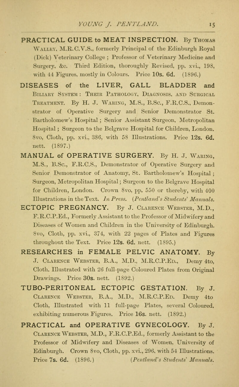 PRACTICAL GUIDE to MEAT INSPECTION. By Thomas AVallky, ]\[.K.C.V.S., formerly rriucipal of the Edinburgh Royal (Dick) Veterinary College ; Professor of Veterinary Medicine and Surgery, &c. Third Edition, thoroughly Revised, pp. xvi., 198, with 44 Figures, mostly in Colours. Price 10s. 6d. (1896.) DISEASES of the LIVER, GALL BLADDER and Biliary System : Their Pathology, Diagnosis, and Surgical Treatment. By H. .J. Waring, M.S., B.Sc, F.R.C.S., Demon- strator of Operative Surgery and Senior Demonstrator St. Bartholomew's Hospital; Senior Assistant Surgeon, Metropolitan Hospital; Surgeon to the Belgrave Hospital for Children, liondon, 8vo, Cloth, pp. xvi., 386, with 58 Illustrations. Price 12s. 6d. nett. (1897.) MANUAL of OPERATIVE SURGERY. By H. .T. Waring, M.S., B.Sc, F.R.C.S., Demonstrator of Operative Surgery and Senior Demonstrator of Anatomy, St. Bartholomew's Hospital ; Surgeon, Metropolitan Hospital; Surgeon to the Belgrave Hospital for Children, London. Crown 8vo, pp. 550 or thereby, with 400 Illustrations in the Text. In Press. {Pcntland's Students^ Manuals. ECTOPIC PREGNANCY. By J. Clarence Webster, M.D., F.R.C.P.Ed., Formerly Assistant to the Professor of Midwifery and Diseases of Women and Children in the University of Edinburgh. 8vo, Cloth, pp. xvi., 374, with 22 pages of Plates and Figures throughout the Text. Price 12s. 6d. nett. (1895.) RESEARCHES in FEMALE PELVIC ANATOMY. By J. Clarence Webster, B.A., M.D., M.R.C.P.Ed., Demy 4to, Cloth, Illustrated Avith 26 full-page Coloured Plates from Original Drawings. Price 30s. nett. (1892.) TUBO-PERITONEAL ECTOPIC GESTATION. By J. Clarence Webster, B.A., M.D., M.R.C.P.Ed. Demy 4to Cloth, Illustrated with 11 full-page Plates, several Coloured, exhibiting numerous Figures. Price 16s. nett. (1892.) PRACTICAL and OPERATIVE GYNECOLOGY. By J. Clarence Webster, M.D., F.R.C.P.Ed., formerly Assistant to the Professor of Mid^vifery and Diseases of Women, University of Edinburgh. Crown 8vo, Cloth, pp. xvi,, 296, with 54 Illustrations. Price 7s. 6d. (1896.) [PentlaiuVs Students Manuals.