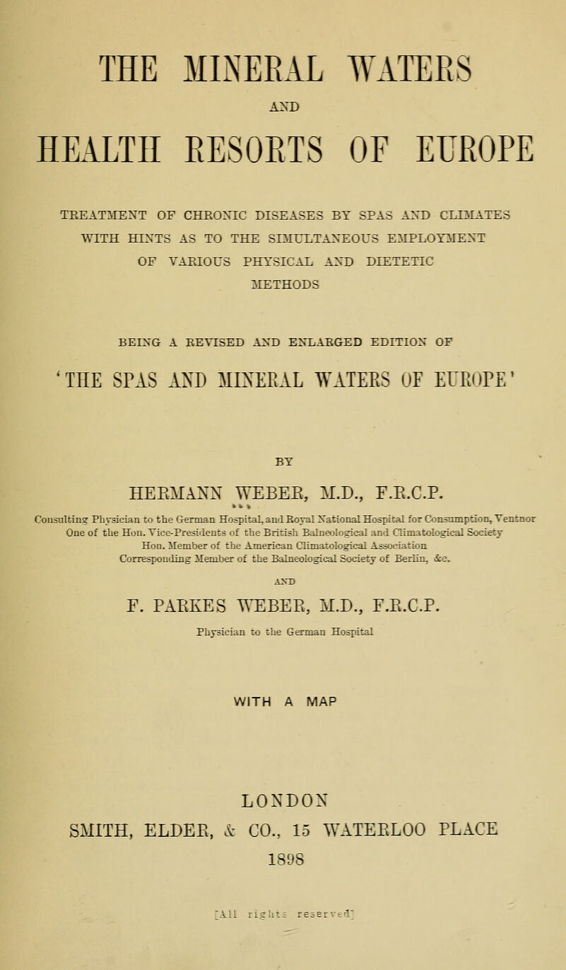 THE MINERAL WATERS AND HEALTH RESORTS OF EUROPE TREATMENT OF CHRONIC DISEASES BY SPAS AND CLIiVIATES WITH HINTS AS TO THE SEVIULTANEOUS EMPLOY3MENT OF VARIOUS PHYSICAL AND DIETETIC METHODS BEING A EEVISED AND ENLABGED EDITION OF 'THE SPAS AND MINERAL WATEKS oF EIRdPE' BY HEEMANN WEBEE, M.D., F.E.C.P. Cousulting Physician to the German Hospital, and Royal National Hospital for Consnmption, Ventnor One of the Hon. Vice-Presidents of the British Balneological and Climatological Society Hon. Member of the American Climatological Association Corresponding Member of the Balneological Society of Berlin, &c. F. PAEKES WEBEE, M.D., F.E.C.P. Physician to the German Hospital WITH A MAP LONDON SMITH, ELDEE, .1- CO., 15 WATEELOO PLACE 1898 .Alt ri.sUts reserverf