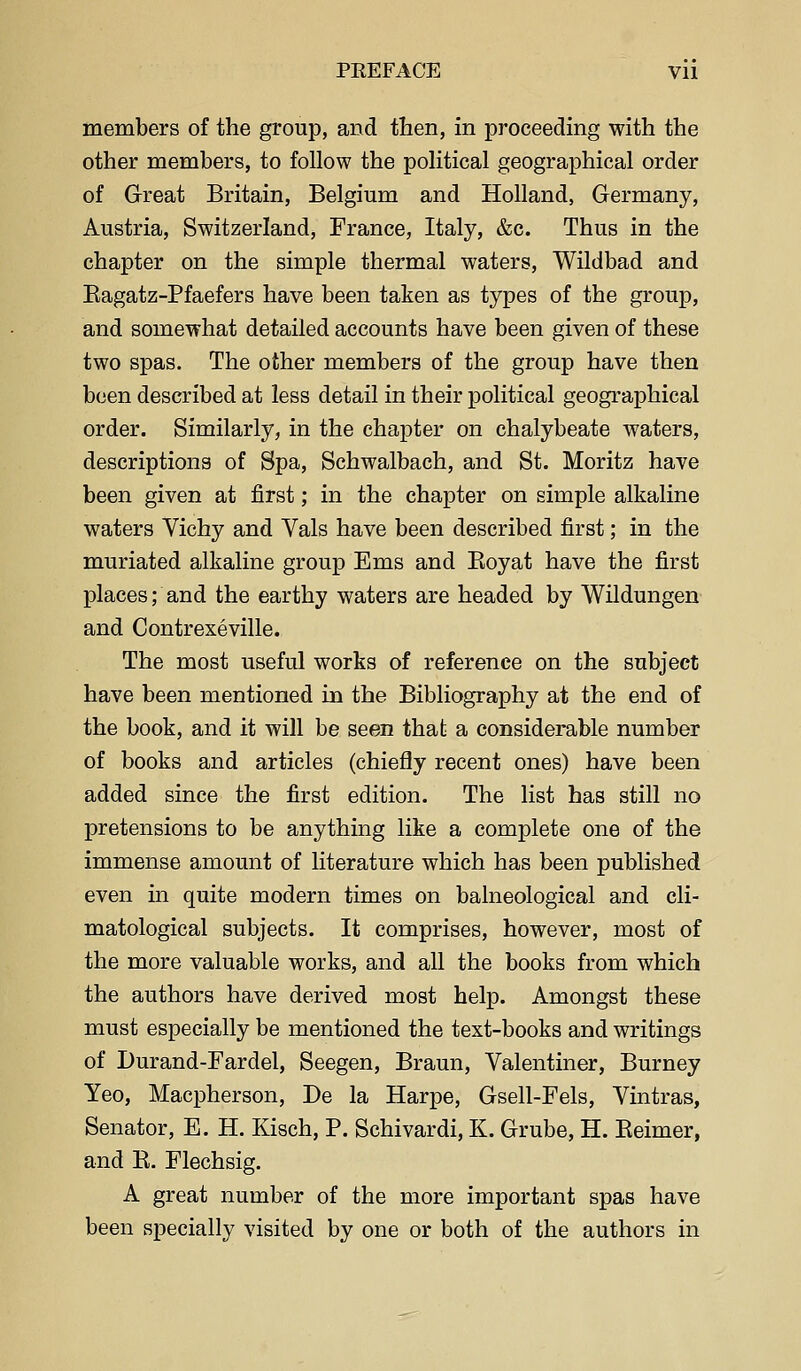 members of the group, and then, in proceeding with the other members, to follow the political geographical order of Great Britain, Belgium and Holland, Germany, Austria, Switzerland, France, Italy, &c. Thus in the chapter on the simple thermal waters, Wildbad and Eagatz-Pfaefers have been taken as types of the group, and somewhat detailed accounts have been given of these two spas. The other members of the group have then been described at less detail in their political geographical order. Similarly, in the chapter on chalybeate waters, descriptions of Spa, Schwalbach, and St. Moritz have been given at first; in the chapter on simple alkaline waters Vichy and Vals have been described first; in the muriated alkaline group Ems and Eoyat have the first places; and the earthy waters are headed by Wildungen and Contrexeville. The most useful works of reference on the subject have been mentioned in the Bibliography at the end of the book, and it will be seen that a considerable number of books and articles (chiefly recent ones) have been added since the first edition. The list has still no pretensions to be anything like a complete one of the immense amount of literature which has been published even in quite modern times on balneological and cli- matological subjects. It comprises, however, most of the more valuable works, and all the books from which the authors have derived most help. Amongst these must especially be mentioned the text-books and writings of Durand-Fardel, Seegen, Braun, Valentiner, Burney Yeo, Macpherson, De la Harpe, Gsell-Fels, Vintras, Senator, E. H. Kisch, P. Schivardi, K. Grube, H. Eeimer, and E. Flechsig. A great number of the more important spas have been specially visited by one or both of the authors in