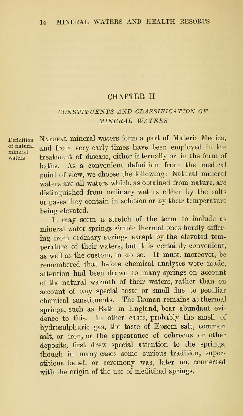 CHAPTEE II CONSTITUENTS AND CLASSIFICATION OF MINERAL WATERS Definition Natueal mineral waters form a part of Materia Medica, of natural ^^^^ from verv early times have been employed in the waters treatment of disease, either internally or in the form of baths. As a convenient definition from the medical point of view, we choose the following: Natural mineral waters are all waters which, as obtained from nature, are distinguished from ordinary waters either by the salts or gases they contain in solution or by their temperature being elevated. It may seem a stretch of the term to include as mineral water springs simple thermal ones hardly differ- ing from ordinary springs except by the elevated tem- perature of their waters, but it is certainly convenient, as well as the custom, to do so. It must, moreover, be remembered that before chemical analyses were made, attention had been drawn to many springs on account of the natural warmth of their waters, rather than on account of any special taste or smell due to peculiar chemical constituents. The Eoman remains at thermal springs, such as Bath in England, bear abundant evi- dence to this. In other cases, probably the smell of hydrosulphuric gas, the taste of Epsom salt, common salt, or iron, or the appearance of ochreous or other deposits, first drew special attention to the springs, though in many cases some curious tradition, super- stitious belief, or ceremony was, later on, connected with the origin of the use of medicinal springs.