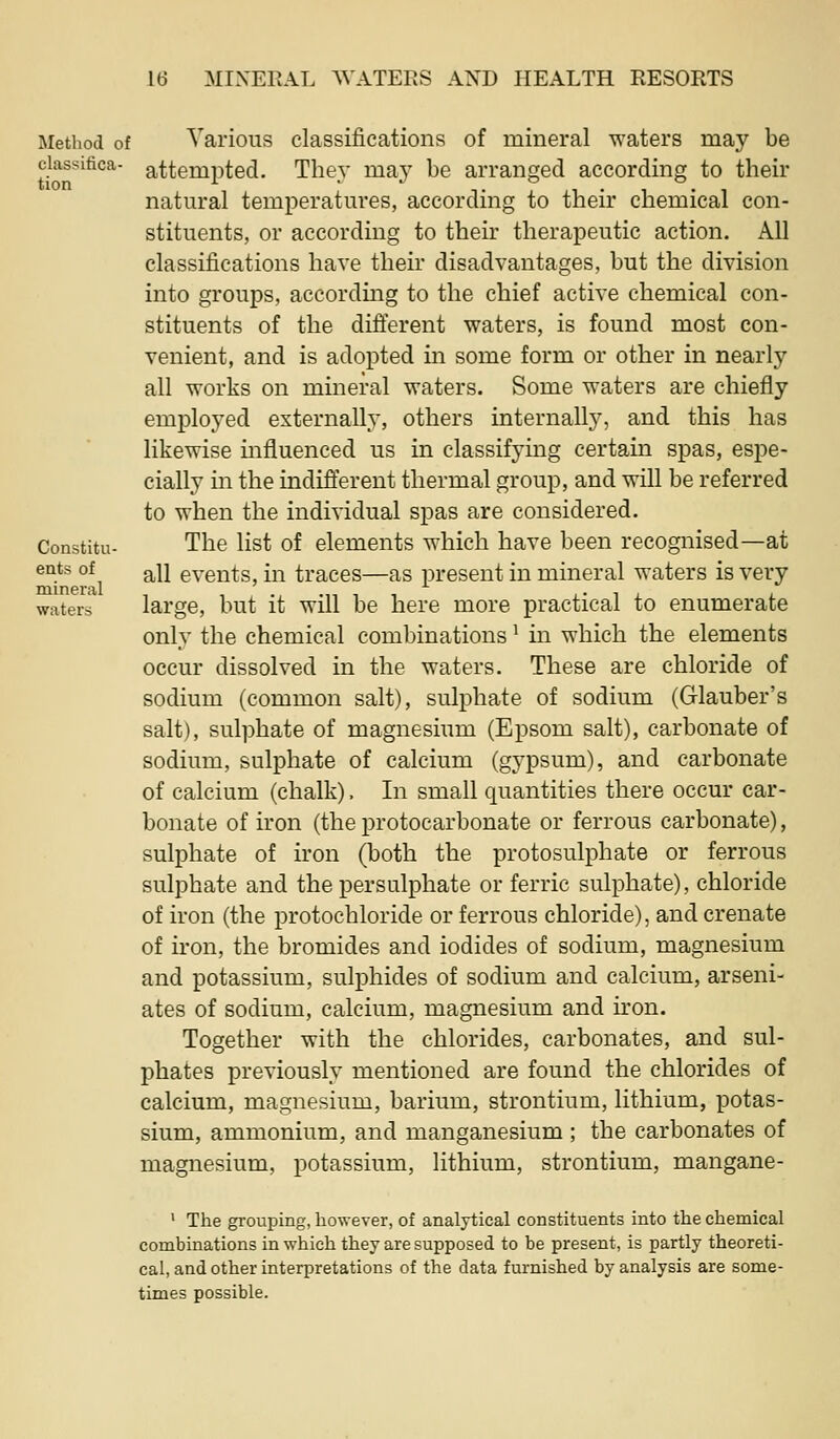 Method of classifica- tion Constitu- eats of mineral waters Various classifications of mineral waters may be attempted. They may be arranged according to their natural temperatures, according to their chemical con- stituents, or according to their therapeutic action. All classifications have their disadvantages, but the division into groups, according to the chief active chemical con- stituents of the difterent waters, is found most con- venient, and is adopted in some form or other in nearly all works on mineral waters. Some waters are chiefly employed externally, others internally, and this has likewise mfluenced us in classifying certain spas, espe- cially in the indiflerent thermal group, and will be referred to when the individual spas are considered. The list of elements which have been recognised—at all events, in traces—as present in mineral waters is very large, but it will be here more practical to enumerate only the chemical combinations ^ in which the elements occur dissolved in the waters. These are chloride of sodium (common salt), sulphate of sodium (Glauber's salt), sulphate of magnesium (Epsom salt), carbonate of sodium, sulphate of calcium (gypsum), and carbonate of calcium (chalk). In small quantities there occur car- bonate of iron (the protocarbonate or ferrous carbonate), sulphate of iron (TDoth the protosulphate or ferrous sulphate and the persulphate or ferric sulphate), chloride of iron (the protochloride or ferrous chloride), and crenate of iron, the bromides and iodides of sodium, magnesium and potassium, sulphides of sodium and calcium, arseni- ates of sodium, calcium, magnesium and iron. Together with the chlorides, carbonates, and sul- phates previously mentioned are found the chlorides of calcium, magnesium, barium, strontium, lithium, potas- sium, ammonium, and manganesium ; the carbonates of magnesium, potassium, lithium, strontium, mangane- ' The grouping, however, of analytical constituents into the chemical combinations in which they are supposed to be present, is partly theoreti- cal, and other interpretations of the data furnished by analysis are some- times possible.