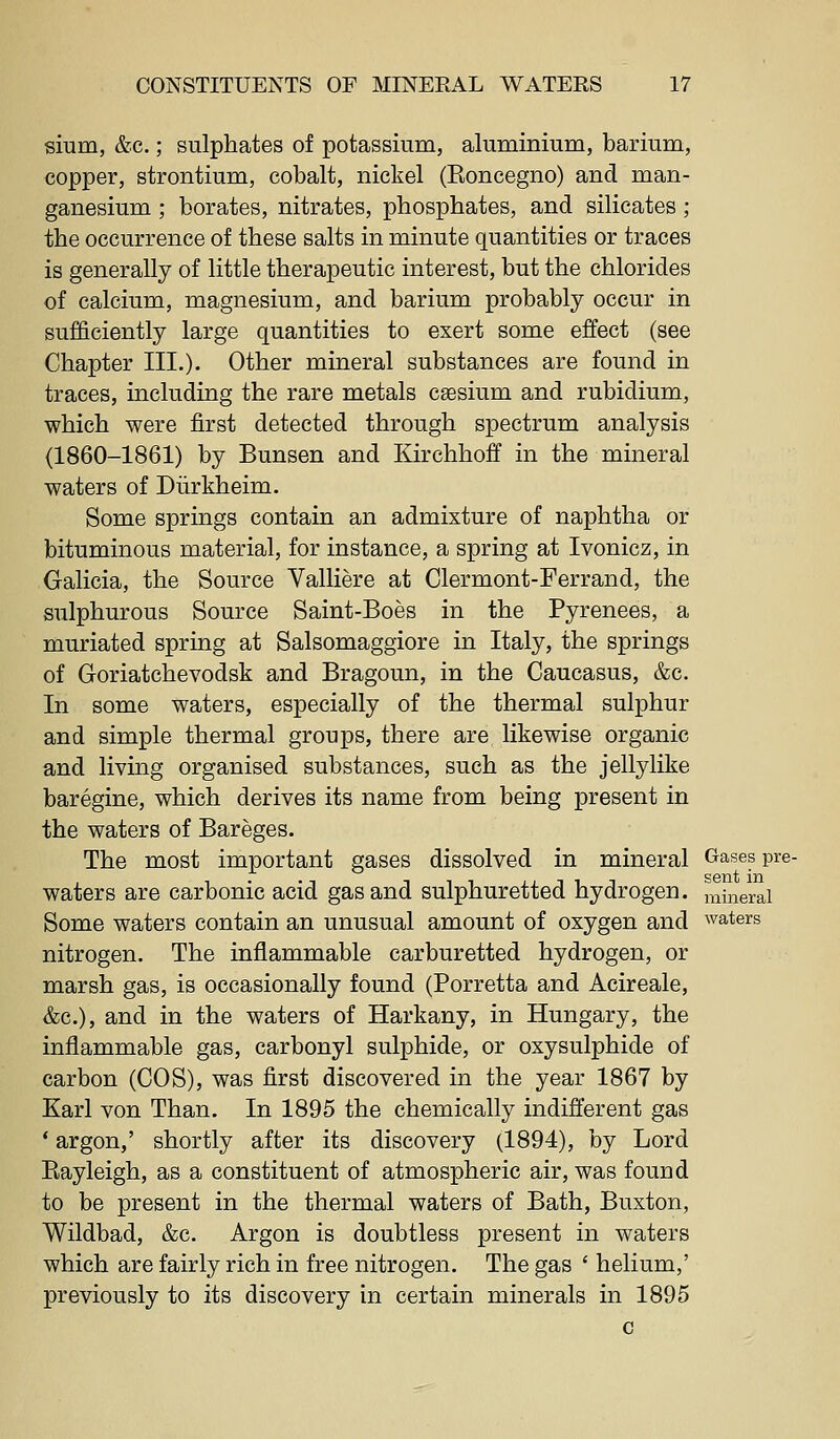 sium, &c.; sulphates of potassium, aluminium, barium, copper, strontium, cobalt, nickel (Eoncegno) and man- ganesium ; borates, nitrates, phosphates, and silicates ; the occurrence of these salts in minute quantities or traces is generally of little therapeutic interest, but the chlorides of calcium, magnesium, and barium probably occur in sufficiently large quantities to exert some effect (see Chapter III.). Other mineral substances are found in traces, including the rare metals caesium and rubidium, which were first detected through spectrum analysis (1860-1861) by Bunsen and Kirchhoff in the mineral waters of Diirkheim. Some springs contain an admixture of naphtha or bituminous material, for instance, a spring at Ivonicz, in Galicia, the Source Valliere at Clermont-Ferrand, the sulphurous Source Saint-Boes in the Pyrenees, a muriated spring at Salsomaggiore in Italy, the springs of Goriatchevodsk and Bragoun, in the Caucasus, &c. In some waters, especially of the thermal sulphur and simple thermal groups, there are likewise organic and living organised substances, such as the jelly like baregine, which derives its name from being present in the waters of Bareges. The most important gases dissolved in mineral Gases pre- waters are carbonic acid gas and sulphuretted hydrogen, mineral Some waters contain an unusual amount of oxygen and waters nitrogen. The inflammable carburetted hydrogen, or marsh gas, is occasionally found (Porretta and Acireale, &c.), and in the waters of Harkany, in Hungary, the inflammable gas, carbonyl sulphide, or oxysulphide of carbon (COS), was first discovered in the year 1867 by Karl von Than. In 1895 the chemically indifl'erent gas * argon,' shortly after its discovery (1894), by Lord Eayleigh, as a constituent of atmospheric air, was found to be present in the thermal waters of Bath, Buxton, Wildbad, &c. Argon is doubtless present in waters which are fairly rich in free nitrogen. The gas ' helium,' previously to its discovery in certain minerals in 1895 c