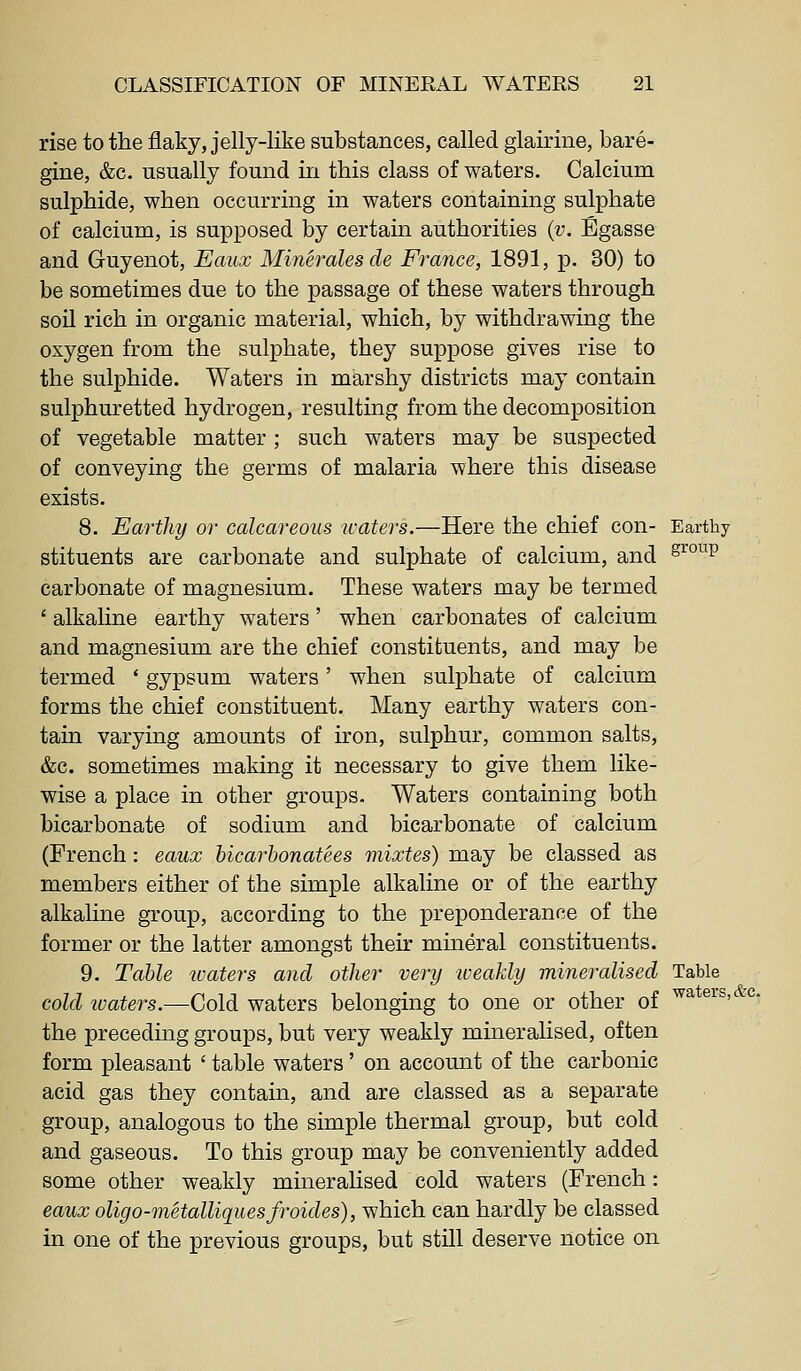 rise to the flaky, jelly-like substances, called glairine, bare- gine, &c. usually found in this class of waters. Calcium sulphide, when occurring in waters containing sulphate of calcium, is supposed by certain authorities {v. Egasse and Guyenot, Eaux Mineralesde France, 1891, p. 30) to be sometimes due to the passage of these waters through soil rich in organic material, which, by withdrawing the oxygen from the sulphate, they suppose gives rise to the sulphide. Waters in marshy districts may contain sulphuretted hydrogen, resulting from the decomposition of vegetable matter; such waters may be suspected of conveying the germs of malaria where this disease exists. 8. Earthy or calcareous waters.—Here the chief con- Earthy stituents are carbonate and sulphate of calcium, and ^^^^^ carbonate of magnesium. These waters may be termed ' alkaline earthy waters' when carbonates of calcium and magnesium are the chief constituents, and may be termed * gypsum waters' when sulphate of calcium forms the chief constituent. Many earthy waters con- tain varying amounts of iron, sulphur, common salts, &c. sometimes making it necessary to give them like- wise a place in other groups. Waters containing both bicarbonate of sodium and bicarbonate of calcium (French: eaux hicarhonatees mixtes) may be classed as members either of the simple alkaline or of the earthy alkaline group, according to the preponderance of the former or the latter amongst their mineral constituents. 9. Table waters and other very weakly mineralised Table cold ivaters.—Cold waters belonging to one or other of ^^ ^^^' °' the preceding groups, but very weakly mineralised, often form pleasant ' table waters' on account of the carbonic acid gas they contain, and are classed as a separate group, analogous to the simple thermal group, but cold and gaseous. To this group may be conveniently added some other weakly mineralised cold waters (French: eaux oligo-metalliquesfroides), which can hardly be classed in one of the previous groups, but still deserve notice on
