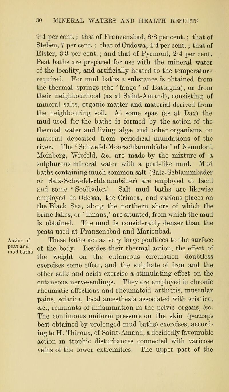 9*4 per cent.; that of Franzensbad, 88 per cent.; that of Steben, 7 per cent.; that of Cudowa, 4*4 per cent.; that of Elster, 3*3 per cent.; and that of Pyrmont, 2*4 per cent. Peat baths are prepared for use with the mineral water of the locality, and artificially heated to the temperature required. For mud baths a substance is obtained from the thermal springs (the ' fango ' of Battaglia), or from their neighbourhood (as at Saint-Amand), consisting of mineral salts, organic matter and material derived from the neighbouring soil. At some spas (as at Das) the mud used for the baths is formed by the action of the thermal water and living algfe and other organisms on material deposited from periodical inundations of the river. The ' Schwefel-Moorschlammbader ' of Nenndorf, Meinberg, Wipfeld, &c. are made by the mixture of a sulphurous mineral water with a peat-like mud. Mud baths containing much common salt (Salz-Schlammbader or Salz-Schwefelschlammbader) are employed at Ischl and some ' Soolbader.' Salt mud baths are likewise employed in Odessa, the Crimea, and various places on the Black Sea, along the northern shore of which the brine lakes, or ' limans,' are situated, from which the mud is obtained. The mud is considerably denser than the peats used at Franzensbad and Marienbad. Action of These baths act as very large poultices to the surface ^^^1 bti ^^ ^^® body. Besides their thermal action, the effect of the weight on the cutaneous circulation doubtless exercises some effect, and the sulphate of iron and the other salts and acids exercise a stimulating effect on the cutaneous nerve-endings. They are employed in chronic rheumatic affections and rheumatoid arthritis, muscular pains, sciatica, local anaesthesia associated with sciatica, &c., remnants of inflammation in the pelvic organs, &c. The continuous uniform pressure on the skin (perhaps best obtained by prolonged mud baths) exercises, accord- ing to H. Thiroux, of Saint-Amand, a decidedly favourable action in trophic disturbances connected with varicose veins of the lower extremities. The upper part of the