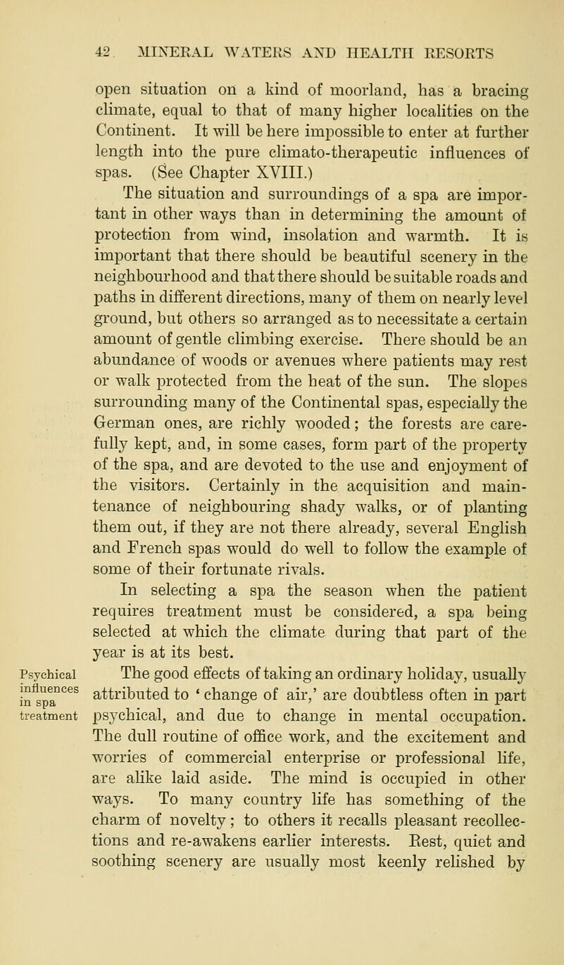 Psychical influences in spa treatment open situation on a kind of moorland, has a bracing climate, equal to that of many higher localities on the Continent. It will be here impossible to enter at further length into the pure climato-therapeutic influences of spas. (See Chapter XVIII.) The situation and surroundings of a spa are impor- tant in other ways than in determining the amount of protection from wind, insolation and warmth. It is important that there should be beautiful scenery in the neighbourhood and that there should be suitable roads and paths in different directions, many of them on nearly level ground, but others so arranged as to necessitate a certain amount of gentle climbing exercise. There should be an abundance of woods or avenues where patients may rest or walk protected from the heat of the sun. The slopes surrounding many of the Continental spas, especially the German ones, are richly wooded; the forests are care- fully kept, and, in some cases, form part of the property of the spa, and are devoted to the use and enjoyment of the visitors. Certainly in the acquisition and main- tenance of neighbouring shady walks, or of planting them out, if they are not there already, several English and French spas would do well to follow the example of some of their fortunate rivals. In selecting a spa the season when the patient requires treatment must be considered, a spa being selected at which the climate during that part of the year is at its best. The good effects of taking an ordinary holiday, usuall}' attributed to ' change of air,' are doubtless often in part psychical, and due to change in mental occupation. The dull routine of office work, and the excitement and worries of commercial enterprise or professional life, are ahke laid aside. The mind is occupied in other ways. To many country life has something of the charm of novelty; to others it recalls pleasant recollec- tions and re-awakens earlier interests. Eest, quiet and soothing scenery are usually most keenly rehshed by