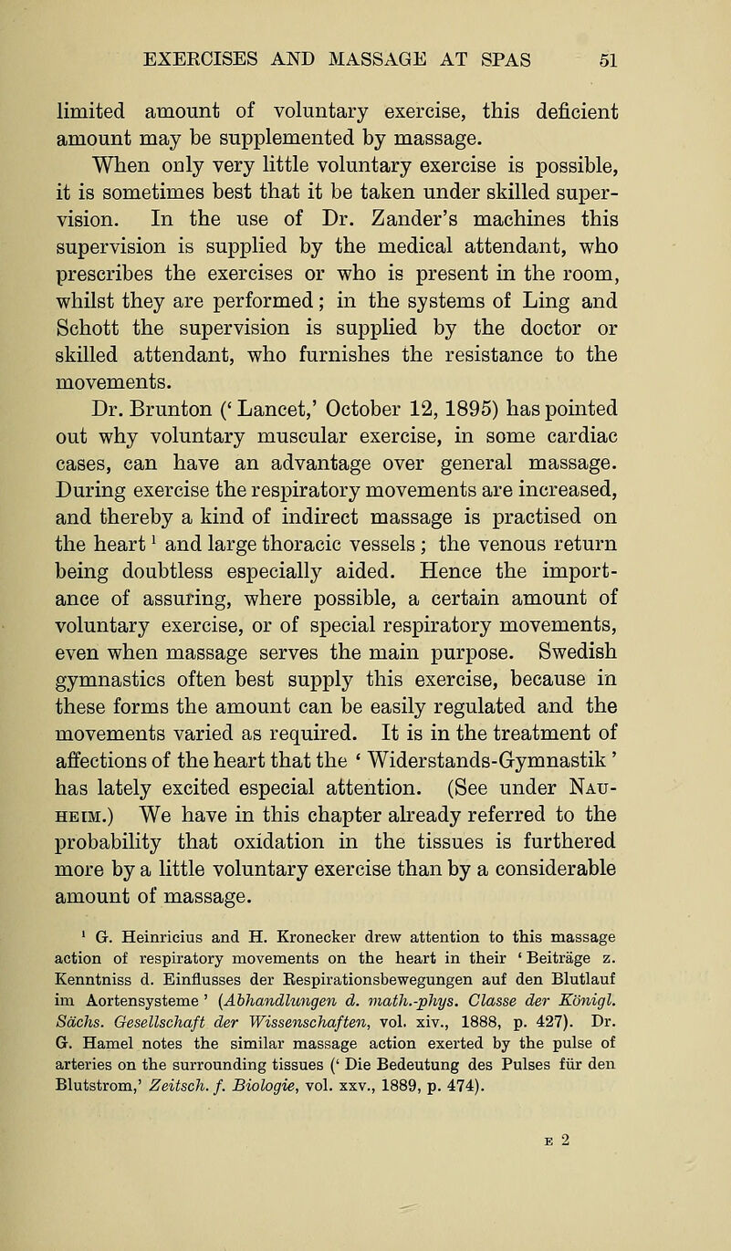 limited amount of voluntary exercise, this deficient amount may be supplemented by massage. When only very little voluntary exercise is possible, it is sometimes best that it be taken under skilled super- vision. In the use of Dr. Zander's machines this supervision is supplied by the medical attendant, who prescribes the exercises or who is present in the room, whilst they are performed; in the systems of Ling and Schott the supervision is supplied by the doctor or skilled attendant, who furnishes the resistance to the movements. Dr. Brunton (' Lancet,' October 12,1895) has pointed out why voluntary muscular exercise, in some cardiac cases, can have an advantage over general massage. During exercise the respiratory movements are increased, and thereby a kind of indirect massage is practised on the heart ^ and large thoracic vessels; the venous return being doubtless especially aided. Hence the import- ance of assuring, where possible, a certain amount of voluntary exercise, or of special respiratory movements, even when massage serves the main purpose. Swedish gymnastics often best supply this exercise, because in these forms the amount can be easily regulated and the movements varied as required. It is in the treatment of affections of the heart that the * Widerstands-Gymnastik' has lately excited especial attention. (See under Nau- HEiM.) We have in this chapter already referred to the probability that oxidation in the tissues is furthered more by a little voluntary exercise than by a considerable amount of massage. ' G. Heinricius and H. Kroneeker drew attention to this massage action of respiratory movements on the heart in their ' Beitrage z. Kenntniss d. Einflusses der Respirationsbewegungen auf den Blutlauf im Aortensysteme ' (Abhandhmgen d. math.-phys. Classe der Konigl. Sachs. Gesellschaft der Wissenschaften, vol. xiv., 1888, p. 427). Dr. G. Hamel notes the similar massage action exerted by the pulse of arteries on the surrounding tissues (' Die Bedeutung des Pulses fur den Blutstrom,' Zeitsch. f. Biologie, vol. xxv., 1889, p. 474). B 2