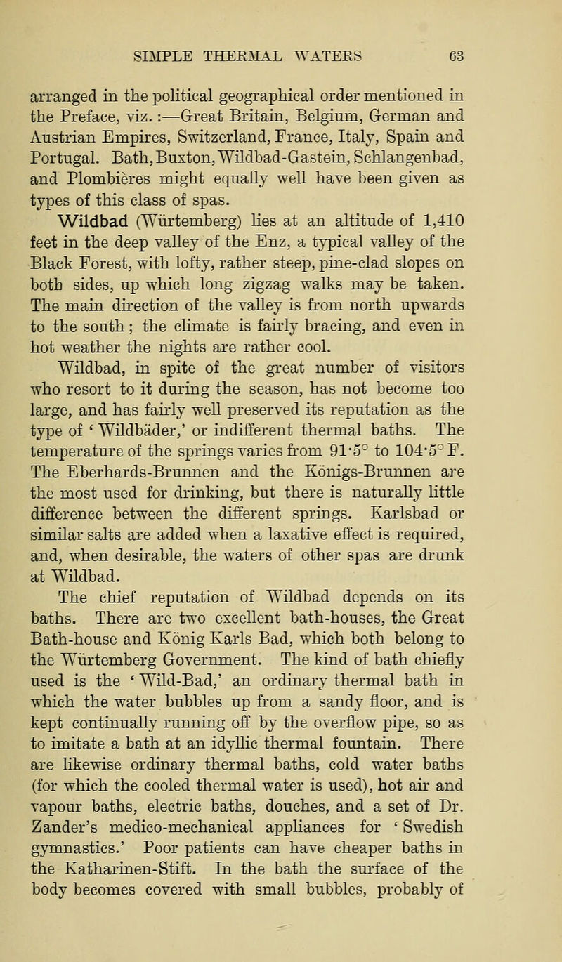 arranged in the political geographical order mentioned in the Preface, viz.:—Great Britain, Belgium, German and Austrian Empires, Switzerland, France, Italy, Spam and Portugal. Bath, Buxton,Wildbad-Gastein, Schlangenbad, and Plombieres might equally well have been given as types of this class of spas. Wildbad (Wiirtemberg) lies at an altitude of 1,410 feet in the deep valley of the Enz, a typical valley of the Black Forest, with lofty, rather steep, pine-clad slopes on both sides, up which long zigzag walks may be taken. The main direction of the valley is from north upwards to the south; the climate is fairly bracing, and even in hot weather the nights are rather cool. Wildbad, in spite of the great number of visitors who resort to it during the season, has not become too large, and has fairly well preserved its reputation as the type of * Wildbader,' or indifferent thermal baths. The temperature of the springs varies from 91'5° to 104-5° F. The Eberhards-Brunnen and the Konigs-Brunnen ai-e the most used for drinking, but there is naturally little difference between the different springs. Karlsbad or similar salts are added when a laxative effect is required, and, when deshable, the waters of other spas are drunk at Wndbad. The chief reputation of Wildbad depends on its baths. There are two excellent bath-houses, the Great Bath-house and Konig Karls Bad, which both belong to the Wiirtemberg Government. The kind of bath chiefly used is the ' Wild-Bad,' an ordinary thermal bath in which the water bubbles up from a sandy floor, and is kept continually running off' by the overflow pipe, so as to imitate a bath at an idyllic thermal fountain. There are likewise ordinary thermal baths, cold water baths (for which the cooled thermal water is used), hot air and vapour baths, electric baths, douches, and a set of Dr. Zander's medico-mechanical appliances for ' Swedish gymnastics.' Poor patients can have cheaper baths m the Katharinen-Stift. In the bath the sm'face of the body becomes covered with small bubbles, probably of