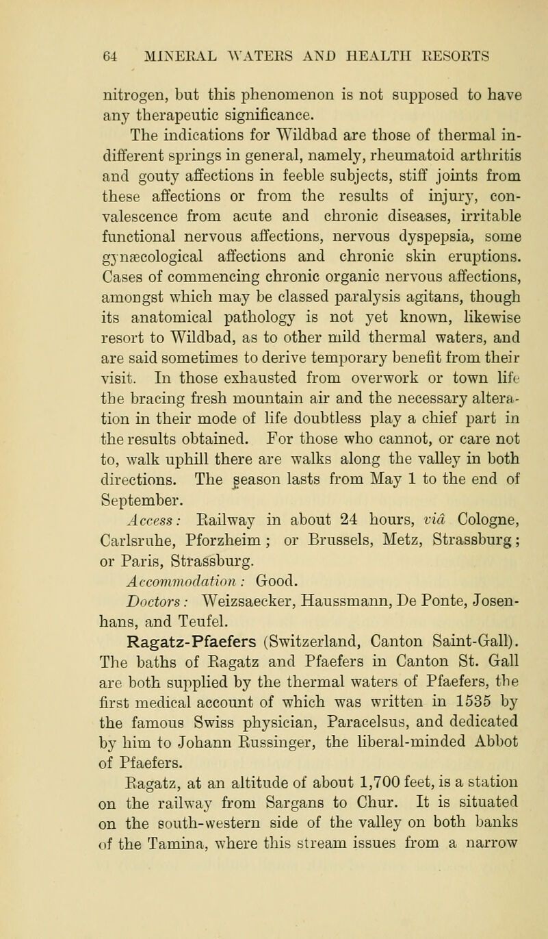 nitrogen, but this phenomenon is not supposed to have any therapeutic significance. The indications for Wildbad are those of thermal in- different springs in general, namely, rheumatoid arthritis and gouty affections in feeble subjects, stiff' joints from these affections or from the results of injury, con- valescence from acute and chronic diseases, irritable functional nervous affections, nervous dyspepsia, some gynaecological affections and chronic skin eruptions. Cases of commencing chronic organic nervous affections, amongst which may be classed paralysis agitans, though its anatomical pathology is not yet known, likewise resort to Wildbad, as to other mild thermal waters, and are said sometimes to derive temporary benefit from their visit. In those exhausted from overwork or town life the bracing fresh mountain air and the necessary altera- tion in their mode of life doubtless play a chief part in the results obtained. For those who cannot, or care not to, walk uphill there are walks along the valley in both directions. The Reason lasts from May 1 to the end of September. Access: Eailway in about 24 hours, via Cologne, Carlsruhe, Pforzheim ; or Brussels, Metz, Strassburg; or Paris, Strassburg. Accommodation : Good. Doctors: Weizsaecker, Haussmann, De Ponte, Josen- hans, and Teufel. Ragatz-Pfaefers (Switzerland, Canton Saint-Gall). The baths of Piagatz and Pfaefers in Canton St. Gall are both supplied by the thermal waters of Pfaefers, the first medical account of which was written in 1535 by the famous Swiss physician, Paracelsus, and dedicated by him to Johann Eussinger, the liberal-minded Abbot of Pfaefers. Piagatz, at an altitude of about 1,700 feet, is a station on the railway from Sargans to Chur. It is situated on the south-western side of the valley on both banks of the Tamina, where this stream issues from a narrow