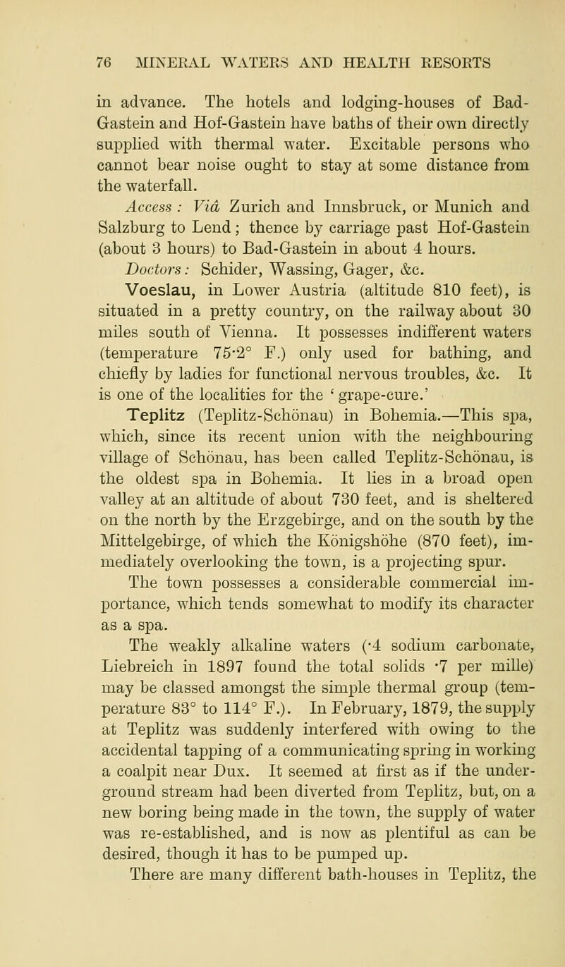 in advance. The hotels and lodgmg-houses of Bad- Gastein and Hof-Gastein have baths of their own directly supplied with thermal water. Excitable persons who cannot bear noise ought to stay at some distance from the waterfall. Access : Via Zurich and Innsbruck, or Munich and Salzburg to Lend; thence by carriage past Hof-Gastein (about 3 hours) to Bad-Gastein in about 4 hours. Doctors: Schider, Wassing, Gager, &c. Voeslau, in Lower Austria (altitude 810 feet), is situated in a pretty country, on the railway about 30 miles south of A'^ienna. It possesses indifferent waters (temperature 75*2° F.) only used for bathing, and chiefly by ladies for functional nervous troubles, &c. It is one of the localities for the ' grape-cure.' Teplitz (Teplitz-Schonau) in Bohemia.—This spa, which, since its recent union with the neighbouring village of Schonau, has been called Teplitz-Schonau, is the oldest spa in Bohemia. It lies in a broad open valley at an altitude of about 730 feet, and is sheltered on the north by the Erzgebirge, and on the south by the Mittelgebirge, of which the Konigshohe (870 feet), im- mediately overlooking the town, is a projecting spur. The town possesses a considerable commercial im- portance, which tends somewhat to modify its character as a spa. The weakly alkaline waters ('4 sodium carbonate, Liebreich in 1897 found the total solids -7 per mille) may be classed amongst the simple thermal group (tem- perature 83° to 114° F.). In February, 1879, the supply at Teplitz was suddenly interfered with owing to the accidental tapping of a communicating spring in working a coalpit near Dux. It seemed at first as if the under- ground stream had been diverted from Teplitz, but, on a new boring being made in the town, the supply of water was re-established, and is now as plentiful as can be desired, though it has to be pumped up. There are many different bath-houses in Teplitz, the