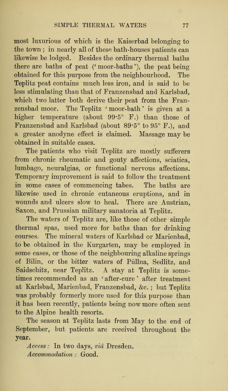 most luxurious of which is the Kaiserbad belonging to the town ; in nearly all of these bath-houses patients can likewise be lodged. Besides the ordinary thermal baths there are baths of peat (' moor-baths'), the peat being obtained for this purpose from the neighbourhood. The Teplitz peat contains much less iron, and is said to be less stimulating than that of Franzensbad and Karlsbad, which two latter both derive their peat from the Fran- zensbad moor. The Teplitz ' moor-bath ' is given at a higher temperature (about 99*5° F.) than those of Franzensbad and Karlsbad (about 89*5° to 95° F.), and a greater anodyne effect is claimed. Massage may be obtained in suitable cases. The patients who visit Teplitz are mostly sufferers from chronic rheumatic and gouty affections, sciatica, lumbago, neuralgias, or functional nervous affections. Temporary improvement is said to follow the treatment in some cases of commencing tabes. The baths are likewise used in chronic cutaneous eruptions, and in wounds and ulcers slow to heal. There are Austrian, Saxon, and Prussian military sanatoria at Teplitz. The waters of Teplitz are, like those of other simple thermal spas, used more for baths than for drinking courses. The mineral waters of Karlsbad or Marienbad, to be obtained in the Kurgarten, may be employed in some cases, or those of the neighbouring alkaline springs of Bilin, or the bitter waters of Piillna, Sedlitz, and Saidschitz, near Teplitz. A stay at Teplitz is some- times recommended as an ' after-cure ' after treatment at Karlsbad, Marienbad, Franzensbad, &c.; but Teplitz was probably formerly more used for this purpose than it has been recently, patients being now more often sent to the Alpine health resorts. The season at Teplitz lasts from May to the end of September, but patients are received throughout the year. Access : In two days, via Dresden. Accommodation: Good.