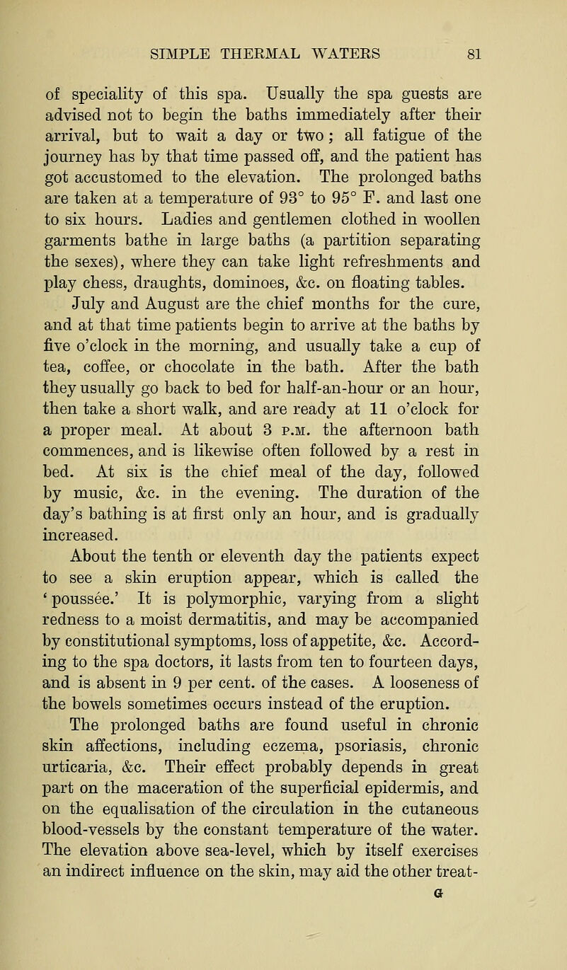 of speciality of this spa. Usually the spa guests are advised not to begin the baths immediately after their arrival, but to wait a day or two ; all fatigue of the journey has by that time passed off, and the patient has got accustomed to the elevation. The prolonged baths are taken at a temperature of 93° to 95° F. and last one to six hours. Ladies and gentlemen clothed in woollen garments bathe in large baths (a partition separating the sexes), where they can take light refreshments and play chess, draughts, dominoes, &c. on floating tables. July and August are the chief months for the cure, and at that time patients begin to arrive at the baths by five o'clock in the morning, and usually take a cup of tea, coffee, or chocolate in the bath. After the bath they usually go back to bed for half-an-hour or an hour, then take a short walk, and are ready at 11 o'clock for a proper meal. At about 3 p.m. the afternoon bath commences, and is likewise often followed by a rest in bed. At six is the chief meal of the day, followed by music, &c. in the evening. The duration of the day's bathing is at first only an hour, and is gradually increased. About the tenth or eleventh day the patients expect to see a skin eruption appear, which is called the ' poussee.' It is polymorphic, varying from a slight redness to a moist dermatitis, and may be accompanied by constitutional symptoms, loss of appetite, &c. Accord- ing to the spa doctors, it lasts from ten to fourteen days, and is absent in 9 per cent, of the cases. A looseness of the bowels sometimes occurs instead of the eruption. The prolonged baths are found useful in chronic skin affections, including eczema, psoriasis, chronic urticaria, &c. Their effect probably depends in great part on the maceration of the superficial epidermis, and on the equalisation of the circulation in the cutaneous blood-vessels by the constant temperature of the water. The elevation above sea-level, which by itself exercises an indirect influence on the skin, may aid the other treat- a