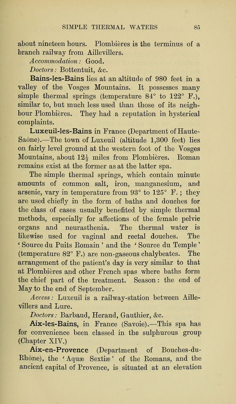 about nineteen hours. Plombieres is the terminus of a branch railway from Aillevillers. Accommodation: Good. Doctors: Bottentuit, &c. Bains-les-Bains Hes at an altitude of 980 feet in a valley of the Vosges Mountains. It possesses many simple thermal springs (temperature 84° to 122° F.), similar to, but much less used than those of its neigh- bour Plombieres. They had a reputation in hysterical complaints. Luxeuil-les-Bains in France (Department of Haute- Saone).—The town of Luxeuil (altitude 1,300 feet) lies on fairly level ground at the western foot of the Vosges Mountains, about 12^ miles from Plombieres. Eoman remains exist at the former as at the latter spa. The simple thermal springs, which contain minute amounts of common salt, iron, manganesium, and arsenic, vary in temperature from 93° to 125° F.; they are used chiefly in the form of baths and douches for the class of cases usually benefited by simple thermal methods, especially for affections of the female pelvic organs and neurasthenia. The thermal water is likewise used for vaginal and rectal douches. The * Source du Puifcs Eomain ' and the ' Source du Temple ' (temperature 82° F.) are non-gaseous chalybeates. The arrangement of the patient's day is very similar to that at Plombieres and other French spas where baths form the chief part of the treatment. Season: the end of May to the end of September. Access: Luxeuil is a railway-station between Aille- villers and Lure. Doctors: Barbaud, Heraud, Gauthier, &c. Aix-les-Bains, in France (Savoie).—This spa has for convenience been classed in the sulphurous group (Chapter XIV.) Aix-en-Provence (Department of Bouches-du- Ehone), the ' Aquge Sextise' of the Eomans, and the ancient capital of Provence, is situated at an elevation