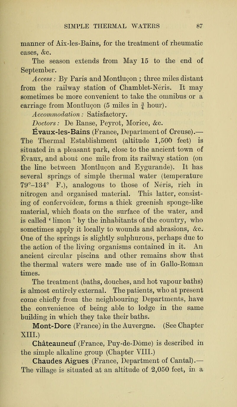 manner of Aix-les-Bains, for the treatment of rheumatic cases, &c. The season extends from May 15 to the end of September. Access : By Paris and Montlu9on ; three miles distant from the railway station of Chamblet-Neris. It may sometimes be more convenient to take the omnibus or a carriage from Montlu^on (5 miles in f hour). Accommodation: Satisfactory. Doctors: De Eanse, Peyrot, Morice, &c. Evaux-les-Bains (France, Department of Creuse).— The Thermal Establishment (altitude 1,500 feet) is situated in a pleasant park, close to the ancient town of Evaux, and about one mile from its railway station (on the line between Montlucon and Eygurande). It has several springs of simple thermal water (temperature 79°-134° F,), analogous to those of Neris, rich in nitrogen and organised material. This latter, consist- ing of confervoideae, forms a thick greenish sponge-like material, which floats on the surface of the water, and is called ' limon ' by the inhabitants of the country, who sometimes apply it locally to wounds and abrasions, &c. One of the springs is slightly sulphurous, perhaps due to the action of the living organisms contained in it. An ancient circular piscina and other remains show that the thermal waters were made use of in Gallo-Pioman times. The treatment (baths, douches, and hot vapour baths) is almost entirely external. The patients, who at present come chiefly from the neighbouring Departments, have the convenience of being able to lodge in the same building in which they take their baths. Mont-Dore (France) in the Auvergne. (See Chapter XIII.) Chateauneuf (France, Puy-de-D6me) is described in the simple alkaline group (Chapter VIII.) Chaudes Aigues (France, Department of Cantal).— The village is situated at an altitude of 2,050 feet, in a