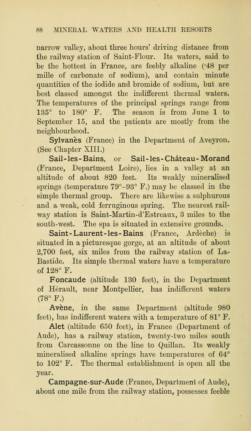 narrow valley, about three hours' driving distance from the railway station of Saint-Flour. Its waters, said to be the hottest in France, are feebly alkaline ('48 per mille of carbonate of sodium), and contain minute quantities of the iodide and bromide of sodium, but are best classed amongst the indifferent thermal waters. The temperatures of the principal springs range from 135° to 180° F. The season is from June 1 to September 15, and the patients are mostly from the neighbourhood. Sylvanes (France) in the Department of Aveyron. (See Chapter XIII.) Sail-les-Bains, or Sail-les-Chateau-Morand (France, Department Loire), lies in a valley at an altitude of about 820 feet. Its weakly mineralised springs (temperature 79°-93° F.) may be classed in the simple thermal group. There are likewise a sulphurous and a weak, cold ferruginous spring. The nearest rail- way station is Saint-Martin-d'Estreaux, 3 miles to the south-west. The spa is situated in extensive grounds. Saint-Laurent-les-Bains (France, Ardeche) is situated in a picturesque gorge, at an altitude of about 2,700 feet, six miles from the railway station of La- Bastide. Its simple thermal waters have a temperature of 128° F. Foncaude (altitude 130 feet), in the Department of Herault, near Montpellier, has indifferent waters (78° F.) Avene, in the same Department (altitude 980 feet), has indifferent waters with a temperature of 81° F. Alet (altitude 650 feet), in France (Department of Aude), has a railway station, twenty-two miles south from Carcassonne on the line to Quillan. Its weakly mineralised alkaline springs have temperatures of 64° to 102° F. The thermal establishment is open all the year. Campagne-sur-Aude (France, Department of Aude), about one mile from the railway station, possesses feeble