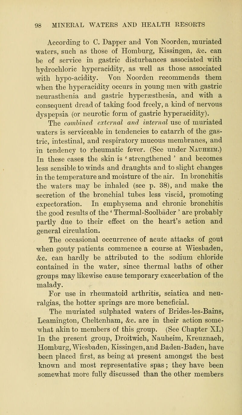 According to C. Dapper and Von Noorden, muriated waters, such as those of Homburg, Kissingen, &c. can be of service m gastric disturbances associated with hydrochloric hyperacidity, as well as those associated with hypo-acidity. Von Noorden recommends them when the hyperacidity occurs in young men with gastric neurasthenia and gastric hyperesthesia, and with a consequent dread of takmg food freely, a kind of nervous dyspepsia (or neurotic form of gastric hyperacidity). The combined external and internal use of muriated waters is serviceable in tendencies to catarrh of the gas- tric, intestinal, and respiratory mucous membranes, and in tendency to rheumatic fever. (See under Nauheim.) In these cases the skin is ' strengthened ' and becomes less sensible to winds and draughts and to slight changes in the temperature and moisture of the air. In bronchitis the waters may be inhaled (see p. 38), and make the secretion of the bronchial tubes less viscid, promoting expectoration. In emphysema and chronic bronchitis the good results of the' Thermal-Soolbader ' are probably partly due to their effect on the heart's action and general circulation. The occasional occurrence of acute attacks of gout when gouty patients commence a course at Wiesbaden, &c. can hardly be attributed to the sodium chloride contained m the water, since thermal baths of other groups may likewise cause temporary exacerbation of the malady. For use in rheumatoid arthritis, sciatica and neu- ralgias, the hotter springs are more beneficial. The muriated sulphated waters of Brides-les-Bains, Leamington, Cheltenham, &c. are in their action some- what akin to members of this group. (See Chapter XI.) In the present group, Droitwich, Nauheim, Kreuznach, Homburg, Wiesbaden, Kissingen, and Baden-Baden, have been placed first, as being at present amongst the best known and most representative spas; they have been somewhat more fully discussed than the other members