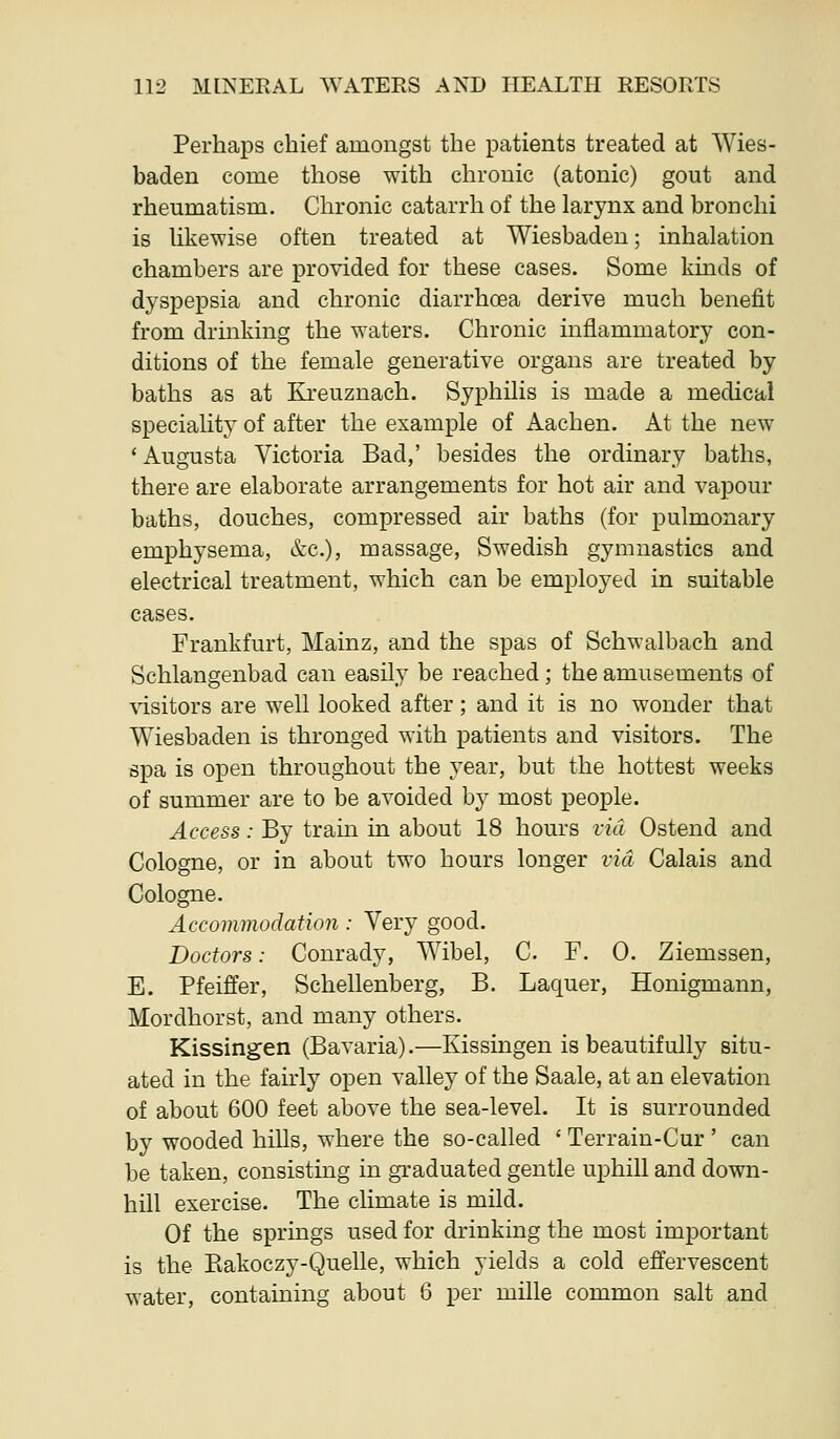 PerhajDS chief amongst the patients treated at Wies- baden come those with chronic (atonic) gout and rheumatism. Chronic catarrh of the larynx and bronchi is hkewise often treated at Wiesbaden; inhalation chambers are provided for these cases. Some kmds of dyspepsia and chronic diarrhoea derive much benefit from drinking the waters. Chronic inflammatory con- ditions of the female generative organs are treated by baths as at Kreuznach. Syphilis is made a medical speciality of after the example of Aachen. At the new 'Augusta Victoria Bad,' besides the ordinary baths, there are elaborate arrangements for hot air and vapour baths, douches, compressed air baths (for pulmonary emphysema, etc.), massage, Swedish gymnastics and electrical treatment, which can be employed in suitable cases. Frankfurt, Mainz, and the spas of Schwalbach and Schlangenbad can easily be reached; the amusements of ^isitors are well looked after; and it is no wonder that Wiesbaden is thronged with patients and visitors. The spa is open throughout the year, but the hottest weeks of summer are to be avoided by most people. Access: By train in about 18 hours rid Ostend and Cologne, or in about two hours longer via Calais and Cologne. Accommodation : Very good. Doctors: Conrady, Wibel, C. F. 0. Ziemssen, E. Pfeiffer, Schellenberg, B. Laquer, Honigmann, Mordhorst, and many others. Kissingen (Bavaria).—Kissingen is beautifully situ- ated in the fairly open valley of the Saale, at an elevation of about 600 feet above the sea-level. It is surrounded by wooded hills, where the so-called ' Terrain-Cur ' can be taken, consisting in graduated gentle uphill and down- hill exercise. The climate is mild. Of the springs used for drinking the most important is the Eakoczy-Quelle, which yields a cold effervescent water, containing about 6 per mille common salt and