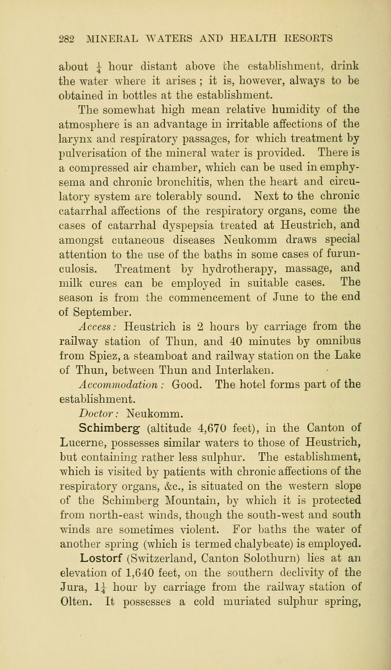 about ^ hour distant above che establishment, drink the water where it arises ; it is, however, always to be obtained in bottles at the establishment. The somewhat high mean relative humidity of the atmosphere is an advantage in irritable affections of the larynx and respiratory passages, for which treatment by pulverisation of the mineral water is provided. There is a compressed air chamber, which can be used in emphy- sema and chronic bronchitis, when the heart and circu- latory system are tolerably sound. Next to the chronic catarrhal affections of the respiratory organs, come the cases of catarrhal dyspepsia treated at Heustrich, and amongst cutaneous diseases Neukomm draws special attention to the use of the baths in some cases of furmi- culosis. Treatment by hydrotherapy, massage, and milk cures can be employed in suitable cases. The season is from the commencement of June to the end of September. Access: Heustrich is 2 hours by carriage from the railway station of Thun, and 40 minutes by omnibus from Spiez, a steamboat and railway station on the Lake of Thun, between Thun and Interlaken. Accommodation : Good. The hotel forms part of the establishment. Doctor: Neukomm. Schimberg (altitude 4,670 feet), in the Canton of Lucerne, possesses similar waters to those of Heustrich, but containing rather less sulphur. The establishment, which is visited by patients with chronic affections of the respiratory organs, &c., is situated on the western slope of the Schimberg Mountain, by which it is protected from north-east winds, though the south-west and south winds are sometimes violent. For baths the water of another spring (which is termed chalybeate) is employed. Lostorf (Switzerland, Canton Solothurn) lies at an elevation of 1,640 feet, on the southern declivity of the Jura, 1^ hour by carriage from the railway station of Olten. It possesses a cold muriated sulphur spring.