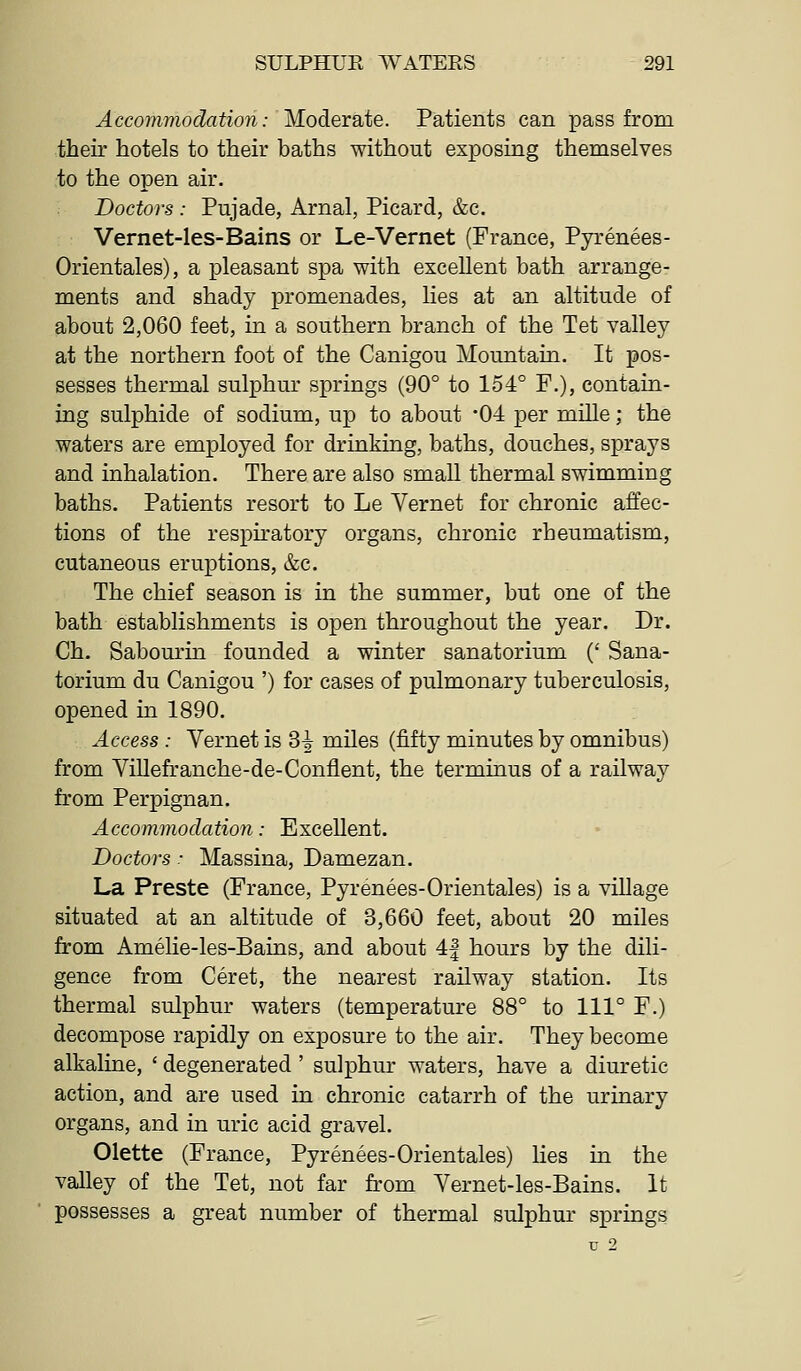 Accommodation: Modeiate. Patients can pass from their hotels to their baths without exposing themselves to the open air. Doctors : Pujade, Arnal, Picard, &c. Vernet-les-Bains or Le-Vernet (France, Pyrenees- Orientales), a pleasant spa with excellent bath arrange- ments and shady promenades, lies at an altitude of about 2,060 feet, in a southern branch of the Tet valley at the northern foot of the Canigou Mountain. It pos- sesses thermal sulphur springs (90° to 154° F.), contain- ing sulphide of sodium, up to about 04 per mille; the waters are employed for drinking, baths, douches, sprays and inhalation. There are also small thermal swimming baths. Patients resort to Le Vernet for chronic affec- tions of the respiratory organs, chronic rheumatism, cutaneous eruptions, &c. The chief season is in the summer, but one of the bath establishments is open throughout the year. Dr. Ch. Sabourin founded a winter sanatorium (' Sana- torium du Canigou ') for cases of pulmonary tuberculosis, opened in 1890. Access : Vernet is 3i miles (fifty minutes by omnibus) from Villefranche-de-Coniient, the terminus of a railway from Perpignan. Accommodation: Excellent. Doctors: Massina, Damezan. La Preste (France, Pyrenees-Orientales) is a village situated at an altitude of 3,660 feet, about 20 miles from Amelie-les-Bains, and about 4| hours by the dili- gence from Ceret, the nearest railway station. Its thermal sulphur waters (temperature 88° to 111° F.) decompose rapidly on exposure to the air. They become alkaline, ' degenerated ' sulphur waters, have a diuretic action, and are used in chronic catarrh of the urinary organs, and in uric acid gravel. Olette (France, Pyrenees-Orientales) hes in the valley of the Tet, not far from Vernet-les-Bains. It possesses a great number of thermal sulphur springs