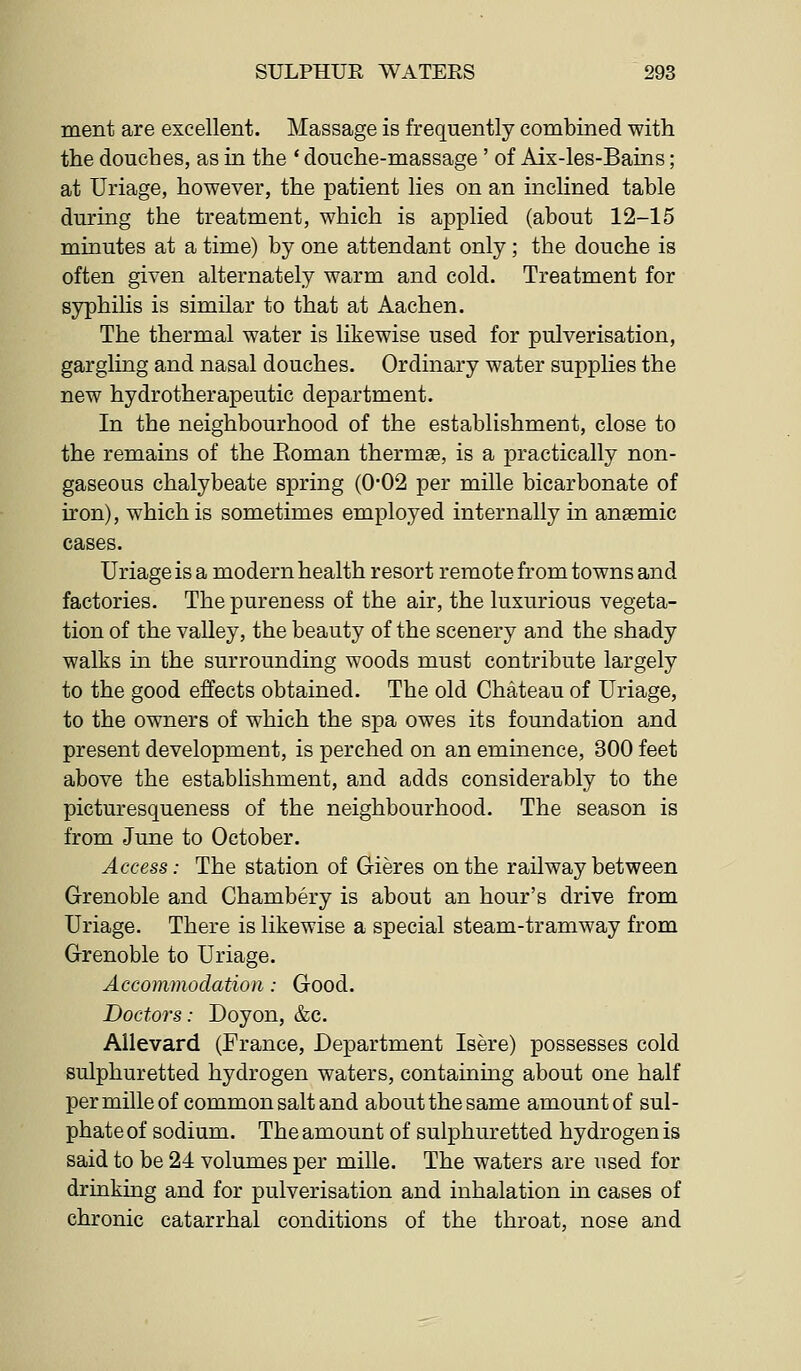 ment are excellent. Massage is frequently combined with the douches, as in the * douche-massage' of Aix-les-Bains; at Uriage, however, the patient lies on an inclined table during the treatment, which is applied (about 12-15 minutes at a time) by one attendant only; the douche is often given alternately warm and cold. Treatment for syphilis is similar to that at Aachen. The thermal water is likewise used for pulverisation, gargling and nasal douches. Ordinary water supplies the new hydrotherapeutic department. In the neighbourhood of the establishment, close to the remains of the Eoman thermae, is a practically non- gaseous chalybeate spring (0-02 per mille bicarbonate of iron), which is sometimes employed internally in anaemic cases. Uriage is a modern health resort remote from towns and factories. The pureness of the air, the luxurious vegeta- tion of the valley, the beauty of the scenery and the shady walks in the surrounding woods must contribute largely to the good effects obtained. The old Chateau of Uriage, to the owners of which the spa owes its foundation and present development, is perched on an eminence, 300 feet above the establishment, and adds considerably to the picturesqueness of the neighbourhood. The season is from June to October. Access: The station of Gieres on the railway between Grenoble and Chambery is about an hour's drive from Uriage. There is likewise a special steam-tramway from Grenoble to Uriage. Accommodation: Good. Doctors: Doyon, &c. Allevard (France, Department Isere) possesses cold sulphuretted hydrogen waters, containing about one half per mille of common salt and about the same amount of sul- phate of sodium. The amount of sulphuretted hydrogen is said to be 24 volumes per mille. The waters are used for drinking and for pulverisation and inhalation in cases of chronic catarrhal conditions of the throat, nose and