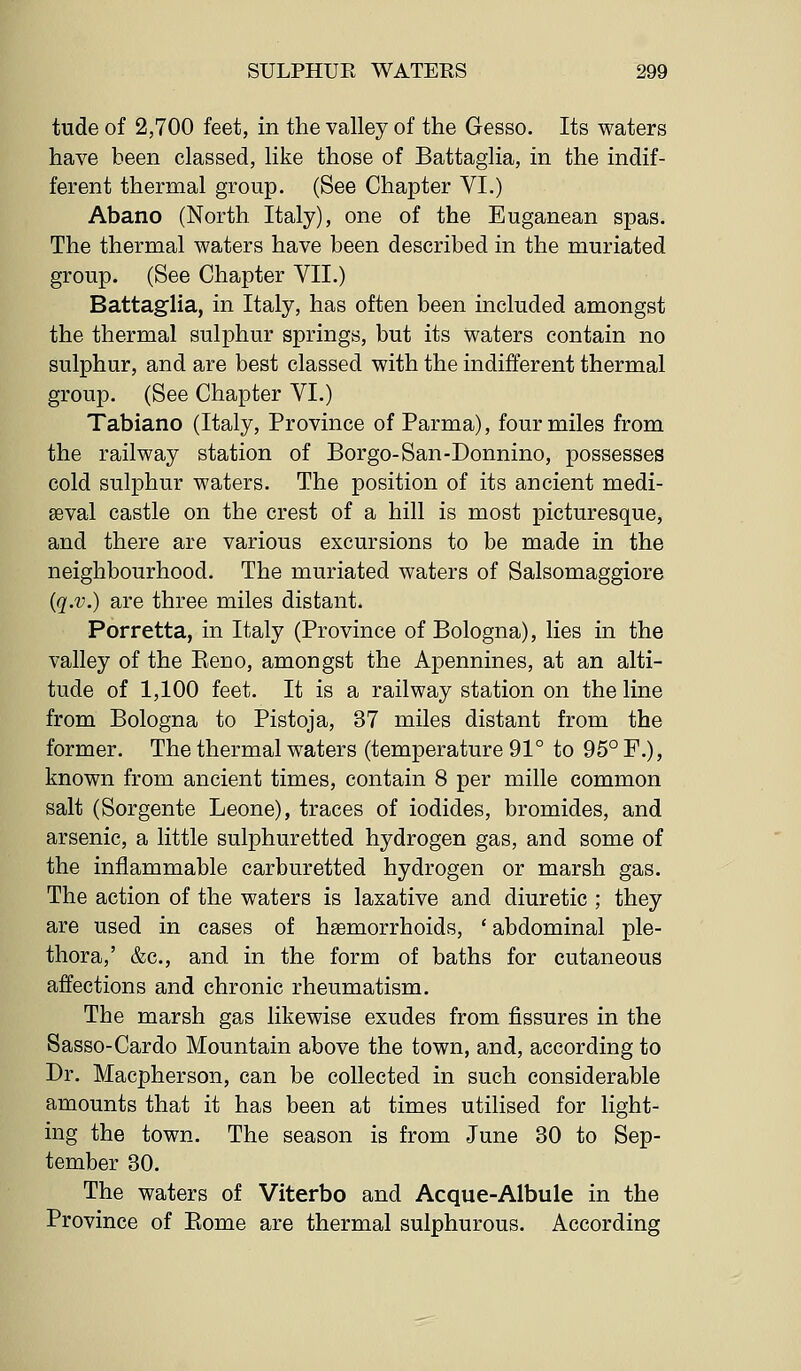 tude of 2,700 feet, in the valley of the Gesso. Its waters have been classed, like those of Battaglia, in the indif- ferent thermal group. (See Chapter VI.) Abano (North Italy), one of the Euganean spas. The thermal waters have been described in the muriated group. (See Chapter VII.) Battaglia, in Italy, has often been included amongst the thermal sulphur springs, but its waters contain no sulphur, and are best classed with the indifferent thermal group. (See Chapter VI.) Tabiano (Italy, Province of Parma), four miles from the railway station of Borgo-San-Donnino, possesses cold sulphur waters. The position of its ancient medi- aeval castle on the crest of a hill is most picturesque, and there are various excursions to be made in the neighbourhood. The muriated waters of Salsomaggiore {q.v.) are three miles distant. Porretta, in Italy (Province of Bologna), lies in the valley of the Eeno, amongst the Apennines, at an alti- tude of 1,100 feet. It is a railway station on the line from Bologna to Pistoja, 37 miles distant from the former. The thermal waters (temperature 91° to 95° F.), known from ancient times, contain 8 per mille common salt (Sorgente Leone), traces of iodides, bromides, and arsenic, a little sulphuretted hydrogen gas, and some of the inflammable carburetted hydrogen or marsh gas. The action of the waters is laxative and diuretic ; they are used in cases of haemorrhoids, ' abdominal ple- thora,' &c., and in the form of baths for cutaneous affections and chronic rheumatism. The marsh gas likewise exudes from fissures in the Sasso-Cardo Mountain above the town, and, according to Dr. Macpherson, can be collected in such considerable amounts that it has been at times utilised for light- ing the town. The season is from June 30 to Sep- tember 30. The waters of Viterbo and Acque-Albule in the Province of Eome are thermal sulphurous. According