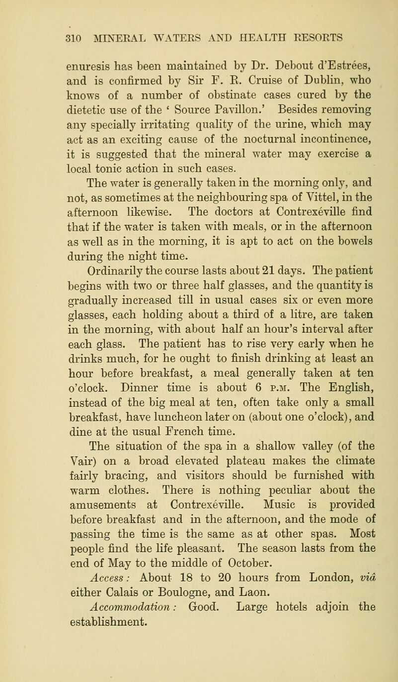 enuresis has been maintained by Dr. Debout d'Estrees, and is confirmed bj^ Sir F. E. Cruise of Dublin, who knows of a number of obstinate cases cured by the dietetic use of the ' Source Pavilion.' Besides removing any specially irritating quality of the urine, which may act as an exciting cause of the nocturnal incontinence, it is suggested that the mineral water may exercise a local tonic action in such cases. The water is generally taken in the morning onlj^, and not, as sometimes at the neighbouring spa of Vittel, in the afternoon likewise. The doctors at Contrexeville find that if the water is taken with meals, or in the afternoon as well as in the morning, it is apt to act on the bowels during the night time. Ordinarily the course lasts about 21 days. The patient begins with two or three half glasses, and the quantity is gradually increased till in usual cases six or even more glasses, each holding about a third of a litre, are taken in the morning, with about half an hour's interval after each glass. The patient has to rise very early when he drinks much, for he ought to finish drinking at least an hour before breakfast, a meal generally taken at ten o'clock. Dinner time is about 6 p.m. The English, instead of the big meal at ten, often take only a small breakfast, have luncheon later on (about one o'clock), and dine at the usual French time. The situation of the spa in a shallow valley (of the Vair) on a broad elevated plateau makes the climate fairly bracing, and visitors should be furnished with warm clothes. There is nothing peculiar about the amusements at Contrexeville. Music is provided before breakfast and in the afternoon, and the mode of passing the time is the same as at other spas. Most people find the life pleasant. The season lasts from the end of May to the middle of October. Access: About 18 to 20 hours from London, via either Calais or Boulogne, and Laon. Accommodation: Good. Large hotels adjoin the establishment.