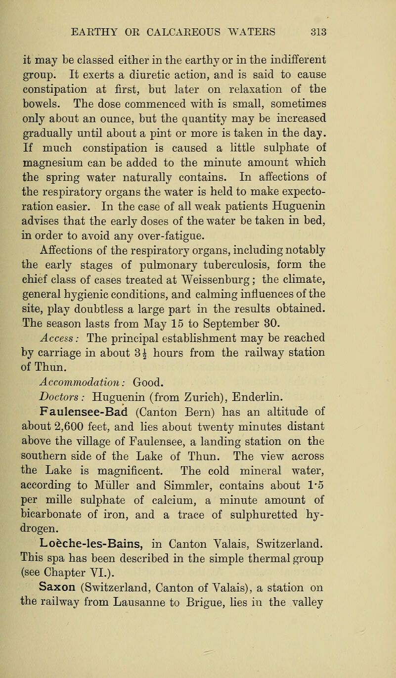 it may be classed either in the earthy or in the indifferent group. It exerts a diuretic action, and is said to cause constipation at first, but later on relaxation of the bowels. The dose commenced with is small, sometimes only about an ounce, but the quantity may be increased gradually until about a pint or more is taken in the day. If much constipation is caused a little sulphate of magnesium can be added to the minute amount which the spring water naturally contains. In affections of the respiratory organs the water is held to make expecto- ration easier. In the case of all weak patients Huguenin advises that the early doses of the water be taken in bed, in order to avoid any over-fatigue. Affections of the respiratory organs, including notably the early stages of pulmonary tuberculosis, form the chief class of cases treated at Weissenburg; the climate, general hygienic conditions, and calming influences of the site, play doubtless a large part in the results obtained. The season lasts from May 15 to September 30. Access: The principal establishment may be reached by carriage in about 3| hours from the railway station of Thun. Accommodation: Good. Doctors: Huguenin (from Zurich), Enderlin. Faulensee-Bad (Canton Bern) has an altitude of about 2,600 feet, and lies about twenty minutes distant above the village of Faulensee, a landing station on the southern side of the Lake of Thun. The view across the Lake is magnificent. The cold mineral water, according to Miiller and Simmler, contains about 1'5 per mille sulphate of calcium, a minute amount of bicarbonate of iron, and a trace of sulphuretted hy- drogen. Loeche-les-Bains, in Canton Valais, Switzerland. This spa has been described in the simple thermal group (see Chapter VI.). Saxon (Switzerland, Canton of Valais), a station on the railway from Lausanne to Brigue, lies in the valley