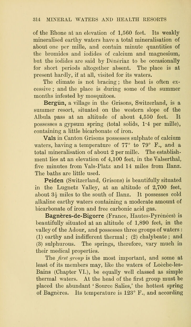 of the Rhone at an elevation of 1,560 feet. Its weakly mmeralised earthy waters have a total mineralisation of about one per mille, and contain minute quantities of the bromides and iodides of calcium and magnesium, but the iodides are said by Deneriaz to be occasionally for short periods altogether absent. The place is at present hardly, if at all, visited for its waters. The climate is not bracing ; the heat is often ex- cessive ; and the place is during some of the summer months infested by mosquitoes. Bergiin, a village in the Grisons, Switzerland, is a summer resort, situated on the western slope of the Albula pass at an altitude of about 4,550 feet. It possesses a gypsum spring (total sohds, 1-4 per mille), containing a little bicarbonate of iron. Vals in Canton Grisons possesses sulphate of calcium waters, having a temperature of 77° to 79° F., and a total mineralisation of about 2 per mille. The establish- ment lies at an elevation of 4,100 feet, in the Valserthal, five minutes from Vals-Platz and 14 miles from Ilanz. The baths are little used. Peiden (Switzerland, Grisons) is beautifully situated in the Lugnetz Valley, at an altitude of 2,700 feet, about 3^ miles to the south of Ilanz. It possesses cold alkaline earthy waters containing a moderate amount of bicarbonate of iron and free carbonic acid gas. Bagneres-de-Bigorre (France, Hautes-Pyrenees) is beautifully situated at an altitude of 1,890 feet, in the valley of the Adour, and possesses three groups of waters : (1) earthy and indifferent thermal; (2) chalybeate ; and (3) sulphurous. The springs, therefore, vary much in their medical properties. The first group is the most important, and some at least of its members may, like the waters of Loeche-les- Bains (Chapter VI.), be equally well classed as simple thermal waters. At the head of the first group must be placed the abundant ' Source Salies,' the hottest spring of Bagneres. Its temperature is 123° F., and according