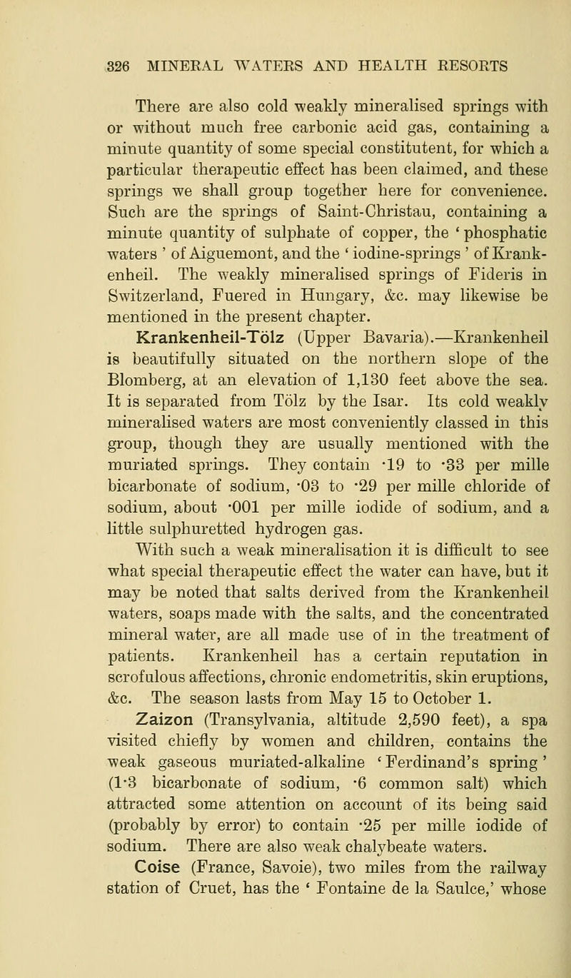 There are also cold weakly mineralised sjDrings with or without much free carbonic acid gas, containing a minute quantity of some special constitutent, for which a particular therapeutic effect has been claimed, and these springs we shall group together here for convenience. Such are the springs of Saint-Christau, containing a minute quantity of sulphate of copper, the ' phosphatic waters ' of Aiguemont, and the ' iodine-springs ' of Krank- enheil. The weakly mineralised springs of Fideris in Switzerland, Fuered in Hungary, &c. may likewise be mentioned in the present chapter. Krankenheil-Tolz (Upper Bavaria).—Krankenheil is beautifully situated on the northern slope of the Blomberg, at an elevation of 1,130 feet above the sea. It is separated from Tolz by the Isar. Its cold weakly mineralised waters are most conveniently classed in this group, though they are usually mentioned with the muriated springs. They contain -19 to •S3 per mille bicarbonate of sodium, -03 to '29 per mille chloride of sodium, about 001 per mille iodide of sodium, and a little sulphuretted hydrogen gas. With such a weak mineralisation it is difficult to see what special therapeutic effect the water can have, but it may be noted that salts derived from the Krankenheil waters, soaps made with the salts, and the concentrated mineral water, are all made use of in the treatment of patients. Krankenheil has a certain reputation in scrofulous affections, chronic endometritis, skin eruptions, &c. The season lasts from May 15 to October 1. Zaizon (Transylvania, altitude 2,590 feet), a spa visited chiefly by women and children, contains the weak gaseous muriated-alkaline 'Ferdinand's spring' (1-3 bicarbonate of sodium, -6 common salt) which attracted some attention on account of its being said (probably by error) to contain -25 per mille iodide of sodium. There are also weak chalybeate waters. Coise (France, Savoie), two miles from the railway station of Cruet, has the * Fontaine de la Saulce,' whose