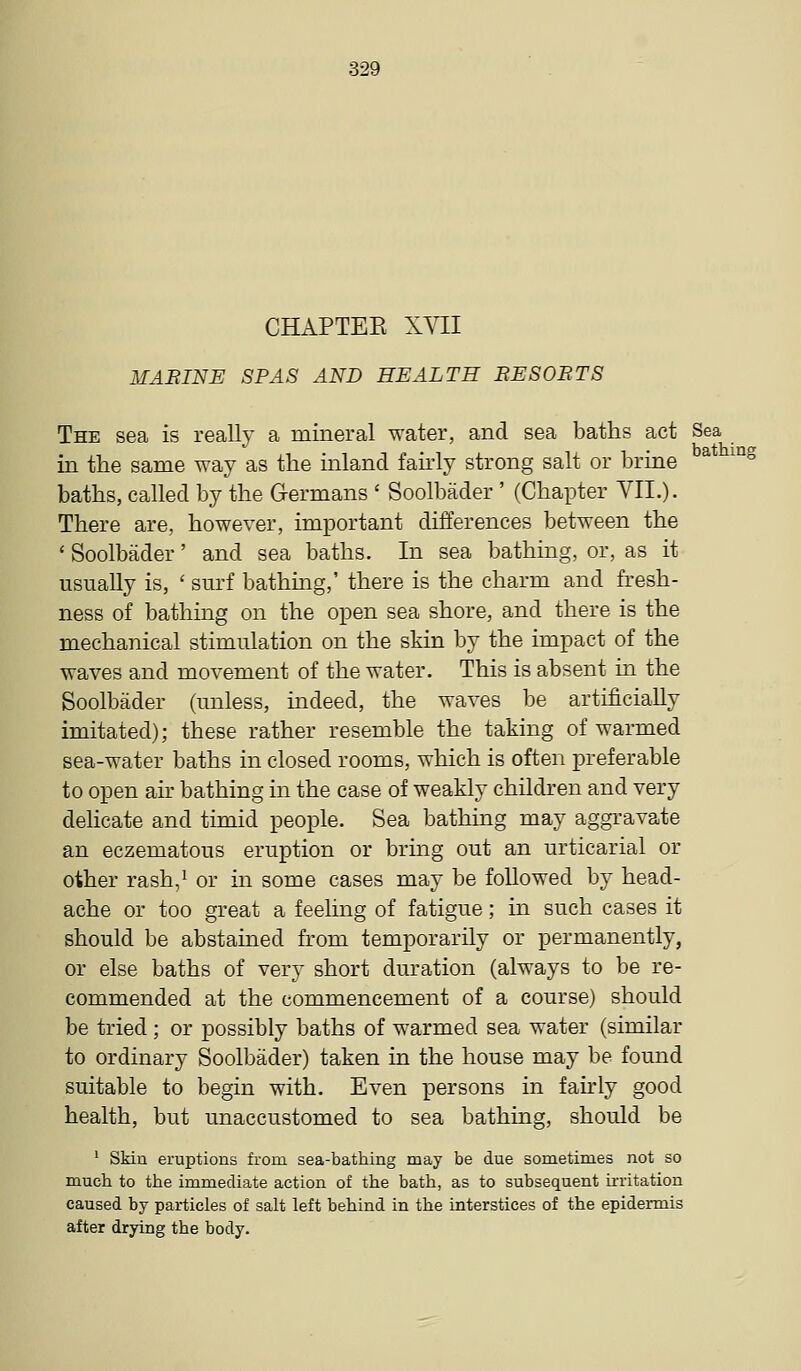 CHAPTEE XVII MARINE SPAS AND HEALTH BESOBTS The sea is really a mineral water, and sea baths act Sea in the same way as the inland fairly strong salt or brine ^ °^ baths, called by the Germans ' Soolbader ' (Chapter VII.)- There are, however, important differences between the ' Soolbader' and sea baths. In sea bathing, or, as it usually is, ' surf bathing,' there is the charm and fi-esh- ness of bathing on the open sea shore, and there is the mechanical stimulation on the skin by the impact of the waves and movement of the water. This is absent in the Soolbader (unless, indeed, the waves be artificially imitated); these rather resemble the taking of warmed sea-water baths in closed rooms, which is often preferable to open air bathing in the case of weakly children and very delicate and timid people. Sea bathing may aggravate an eczematous eruption or bring out an urticarial or other rash,^ or in some cases may be followed by head- ache or too great a feeling of fatigue; in such cases it should be abstained from temporarily or permanently, or else baths of very short duration (always to be re- commended at the commencement of a course) should be tried; or possibly baths of warmed sea water (similar to ordinary Soolbader) taken in the house may be found suitable to begin with. Even persons in fairly good health, but unaccustomed to sea bathing, should be ^ Skin eruptions fi-om sea-bathing may be due sometimes not so much to the immediate action of the bath, as to subsequent ii-ritation caused by particles of salt left behind in the interstices of the epidermis after drying the body.