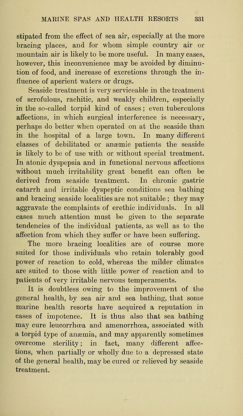 stipated from the effect of sea air, especially at the more bracing places, and for whom simple country air or mountain air is likely to be more useful. In many cases, however, this inconvenience may be avoided by diminu- tion of food, and increase of excretions through the in- fluence of aperient waters or drugs. Seaside treatment is very serviceable in the treatment of scrofulous, rachitic, and weakly children, especially in the so-called torpid kind of cases; even tuberculous affections, in which surgical interference is necessary, perhaps do better when operated on at the seaside than in the hospital of a large town. In many different classes of debilitated or anaemic patients the seaside is likely to be of use with or without special treatment. In atonic dyspepsia and in functional nervous affections without much irritability great benefit can often be derived from seaside treatment. In chronic gastric catarrh and irritable dyspeptic conditions sea bathing and bracing seaside localities are not suitable; they may aggravate the complaints of erethic individuals. In all cases much attention must be given to the separate tendencies of the individual patients, as well as to the affection from which they suffer or have been suffering. The more bracing localities are of course more suited for those individuals who retain tolerably good power of reaction to cold, whereas the milder climates are suited to those with little power of reaction and to patients of very irritable nervous temperaments. It is doubtless owing to the improvement of the general health, by sea air and sea bathing, that some marine health resorts have acquired a reputation in cases of impotence. It is thus also that sea bathing may cure leucorrhoea and amenorrhoea, associated with a torpid type of anaemia, and may apparently sometimes overcome sterility; in fact, many different affec- tions, when partially or wholly due to a depressed state of the general health, may be cured or relieved by seaside treatment.