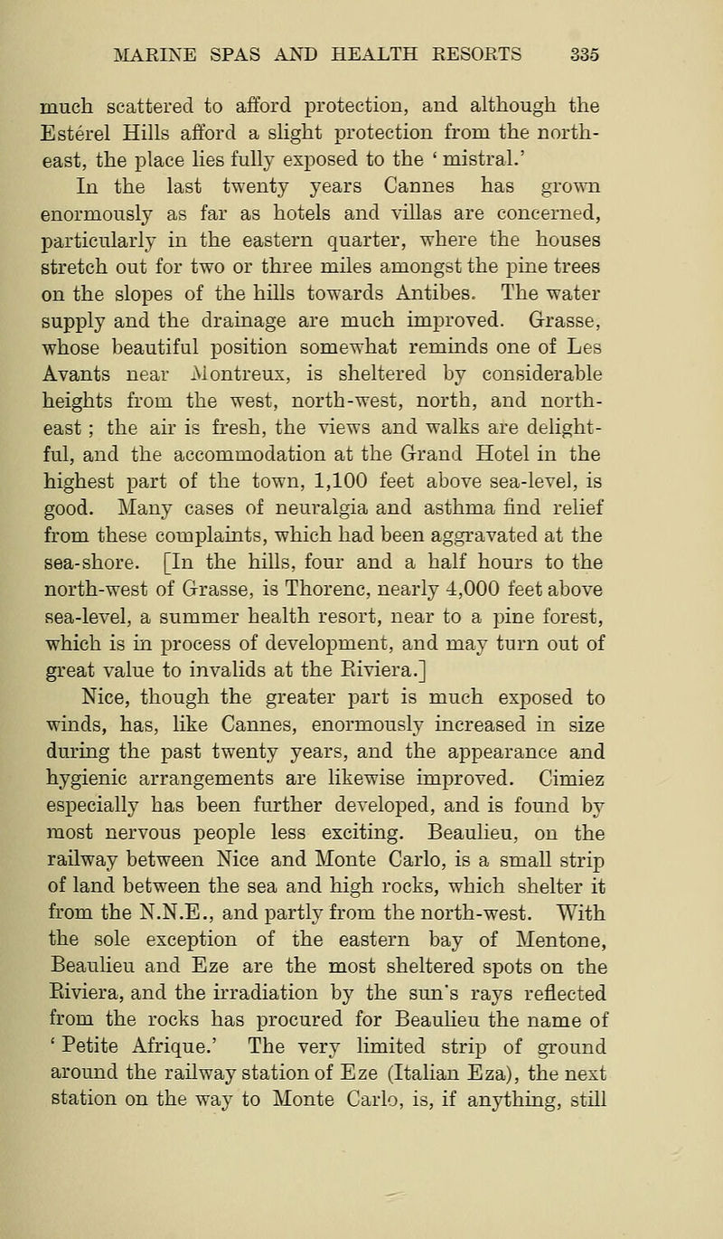 much scattered to afford protection, and although the Esterel Hills afford a slight protection from the north- east, the place lies fully exposed to the ' mistral.' In the last twenty years Cannes has grown enormously as far as hotels and villas are concerned, particularly in the eastern quarter, where the houses stretch out for two or three miles amongst the pine trees on the slopes of the hills towards Antibes. The water supply and the drainage are much improved. Grasse, whose beautiful position somewhat reminds one of Les Avants near Montreux, is sheltered by considerable heights from the west, north-west, north, and north- east ; the air is fresh, the views and walks are delight- ful, and the accommodation at the Grand Hotel in the highest part of the town, 1,100 feet above sea-level, is good. Many cases of neuralgia and asthma iind relief from these complaints, which had been aggravated at the sea-shore. [In the hills, four and a half hours to the north-west of Grasse, is Thorenc, nearly -4,000 feet above sea-level, a summer health resort, near to a pine forest, which is in process of development, and may turn out of great value to invalids at the Eiviera.] Nice, though the greater part is much exposed to winds, has, like Cannes, enormously increased in size during the past twenty years, and the appearance and hygienic arrangements are likewise improved. Cimiez especially has been further developed, and is found by most nervous people less exciting. Beaulieu, on the railway between Nice and Monte Carlo, is a smaU strip of land between the sea and high rocks, which shelter it from the N.N.E., and partly from the north-west. With the sole exception of the eastern bay of Mentone, Beaulieu and Eze are the most sheltered spots on the Riviera, and the irradiation by the sun's rays reflected from the rocks has procured for Beauheu the name of ' Petite Afrique.' The very limited strip of ground around the railway station of Eze (Italian Eza), the next station on the way to Monte Carlo, is, if anything, still
