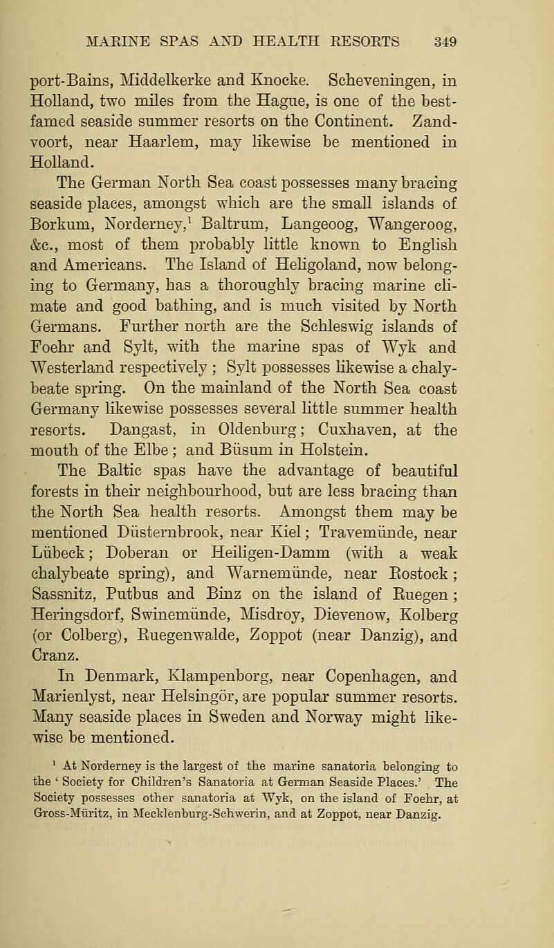 port-Bains, Middelkerke and Knocke. Scheveningen, in Holland, two miles from the Hague, is one of the best- famed seaside summer resorts on the Continent. Zand- voort, near Haarlem, may likewise be mentioned in Holland. The German North Sea coast possesses many bracing seaside places, amongst which are the small islands of Borkum, Norderney,^ Baltrum, Langeoog, Wangeroog, &c., most of them probably little known to English and Americans, The Island of Heligoland, now belong- ing to Germany, has a thoroughly bracmg marine ch- mate and good bathing, and is much visited by North Germans. Further north are the Schleswig islands of Foehr and Sylt, with the marme spas of Wyk and Westerland respectively ; Sylt possesses hkewise a chaly- beate spring. On the mainland of the North Sea coast Germany likewise possesses several little summer health resorts. Dangast, in Oldenburg; Cuxhaven, at the mouth of the Elbe ; and Biisum in Holstein. The Baltic spas have the advantage of beautiful forests in their neighbourhood, but are less bracing than the North Sea health resorts. Amongst them may be mentioned Diisternbrook, near Kiel; Travemiinde, near Liibeck; Doberan or Heiligen-Damm (with a weak chalybeate spring), and Warnemiinde, near Eostock ; Sassnitz, Putbus and Binz on the island of Euegen ; Heringsdorf, Swinemiinde, Misdroy, Dievenow, Kolberg (or Colberg), Euegenwalde, Zoppot (near Danzig), and Cranz. In Denmark, Klampenborg, near Copenhagen, and Marienlyst, near Helsingor, are popular summer resorts. Many seaside places in Sweden and Norway might like- wise be mentioned. ^ At Norderney is the largest of the marine sanatoria belonging to the ' Society for Children's Sanatoria at German Seaside Places.' The Society possesses other sanatoria at Wyk, on the island of Foehr, at Gross-Mliritz, in Mecklenburg-Schwerin, and at Zoppot, near Danzig.