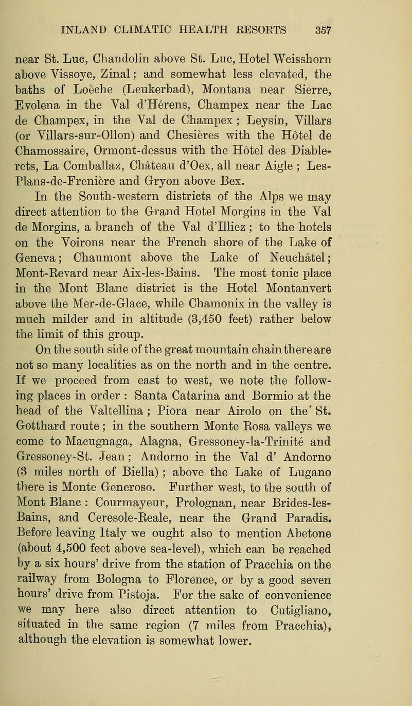 near St. Luc, Chandolin above St. Luc, Hotel Weisshorn above Vissoye, Zinal; and somewhat less elevated, the baths of Loeche (Leukerbad), Montana near Sierre, Evolena in the Val d'Herens, Champex near the Lac de Champex, in the Val de Champex ; Leysin, Villars (or Villars-sur-Ollon) and Chesieres with the Hotel de Chamossaire, Ormont-dessus with the Hotel des Diable- rets. La Comballaz, Chateau d'Oex, all near Aigle ; Les- Plans-de-Freniere and Gryon above Bex. In the South-western districts of the Alps we may direct attention to the Grand Hotel Morgins in the Val de Morgins, a branch of the Val d'llliez; to the hotels on the Voirons near the French shore of the Lake of Geneva; Chaumont above the Lake of Neuchatel; Mont-Revard near Aix-les-Bains. The most tonic place in the Mont Blanc district is the Hotel Montanvert above the Mer-de-Glace, while Chamonix in the valley is much milder and in altitude (3,450 feet) rather below the limit of this group. On the south side of the great mountain chain there are not so many localities as on the north and in the centre. If we proceed from east to west, we note the follow- ing places in order : Santa Catarina and Bormio at the head of the Valtellina ; Piora near Airolo on the * St. Gotthard route ; in the southern Monte Rosa valleys we come to Macugnaga, Alagna, Gressoney-la-Trinite and Gressoney-St. Jean; Andorno in the Val d' Andorno (3 miles north of Biella) ; above the Lake of Lugano there is Monte Generoso. Further west, to the south of Mont Blanc : Courmayeur, Prolognan, near Brides-les- Bains, and Ceresole-Reale, near the Grand Paradis. Before leaving Italy we ought also to mention Abetone (about 4,500 feet above sea-level), which can be reached by a six hours' drive from the station of Pracchia on the railway from Bologna to Florence, or by a good seven hours' drive from Pistoja. For the sake of convenience we may here also direct attention to Cutigliano, situated in the same region (7 miles from Pracchia), although the elevation is somewhat lower.