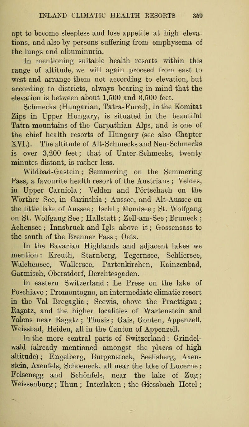 apt to become sleepless and lose appetite at high eleva- tions, and also by persons suffering from emphysema of the lungs and albuminuria. In mentioning suitable health resorts within this range of altitude, we will again proceed from east to west and arrange them not according to elevation, but according to districts, always bearing in mind that the elevation is between about 1,500 and 3,500 feet. Schmecks (Hungarian, Tatra-Fiired), in the Komitat Zips in Upper Hungary, is situated in the beautiful Tatra mountains of the Carpathian Alps, and is one of the chief health resorts of Hungary (see also Chapter XVI.). The altitude of Alt-Schmecks and Neu-Schmecks is over 3,200 feet; that of Unter-Schmecks, twenty minutes distant, is rather less. Wildbad-Gastein; Semmering on the Semmering Pass, a favourite health resort of the Austrians ; Veldes, in Upper Carniola; Yelden and Portschach on the Worther See, in Carinthia ; Aussee, and Alt-Aussee on the little lake of Aussee; Ischl ; Moudsee ; St. Wolfgang on St. Wolfgang See; HaUstatt; Zell-am-See; Bruneck ; Achensee; Innsbruck and Igls above it; Gossensass to the south of the Brenner Pass ; Oetz. In the Bavarian Highlands and adjacent lakes we mention: Kreuth, Starnberg, Tegernsee, Schliersee, Walchensee, Wallersee, Partenkhchen, Kainzenbad, Garmisch, Oberstdorf, Berchtesgaden. In eastern Switzerland : Le Prese on the lake of Poschiavo; Promontogno, an intermediate climatic resort in the Val Bregaglia; Seewis, above the Praettigau ; Eagatz, and the higher localities of Wartenstein and Valens near Eagatz ; Thusis; Gais, Gonten, Appenzell, Weissbad, Heiden, all in the Canton of Appenzell. In the more central parts of Switzerland: Grindel- wald (already mentioned amongst the places of high altitude); Engelberg, Biirgenstock, Seehsberg, Axen- stein, Axenfels, Schoeneck, all near the lake of Lucerne; Felsenegg and Schonfels, near the lake of Zug; Weissenburg ; Thun ; Interlaken ; the Giessbach Hotel;