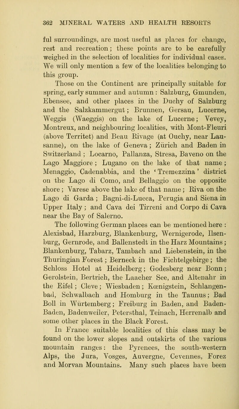 ful surroundings, are most useful as plaoes for change, rest and recreation; these points are to be carefully weighed in the selection of localities for individual cases. We will only mention a few of the localities belonging to this group. Those on the Continent are principally suitable for spring, early summer and autumn : Salzburg, Gmunden, Ebensee, and other places in the Duchy of Salzburg and the Salzkammergut; Brunnen, Gersau, Lucerne, Weggis (Waeggis) on the lake of Lucerne; Vevey, Montreux, and neighbouring localities, with Mont-Fleuri (above Territet) and Beau Rivage (at Ouchy, near Lau- sanne), on the lake of Geneva ; Zurich and Baden in Switzerland ; Locarno, Pallanza, Stresa, Baveno on the Lago Maggiore ; Lugano on the lake of that name ; Menaggio, Cadenabbia, and the * Treraezzina ' district on the Lago di Como, and Bellaggio on the opposite shore ; Varese above the lake of that name ; Riva on the Lago di Garda ; Bagni-di-Lucca, Perugia and Siena in Upper Italy; and Cava dei Tirreni and Corpo di Cava near the Bay of Salerno. The following German places can be mentioned here : Alexisbad, Harzburg, Blankenburg, Wernigerode, Ilsen- burg, Gernrode, and Ballenstedt in the Harz Mountains ; Blankenburg, Tabarz, Tambach and Liebenstein, in the Thuringian Forest; Berneck in the Fichtelgebirge; the Schloss Hotel at Heidelberg; Godesberg near Bonn; Gerolstein, Bertrich, the Laacher See, and Altenahr in the Eifel; Cleve; Wiesbaden; Koenigstein, Schlangen- bad, Schwalbach and Homburg in the Taunus; Bad Boll in Wiirtemberg; Freiburg in Baden, and Baden- Baden, Badenweiler, Petersthal, Teinach, Herrenalb and some other places in the Black Forest. In France suitable localities of this class may be found on the lower slopes and outskirts of the various mountain ranges: the Pyrenees, the south-western Alps, the Jura, Vosges, Auvergne, Cevennes, Forez and Morvan Mountains. Many such places have been