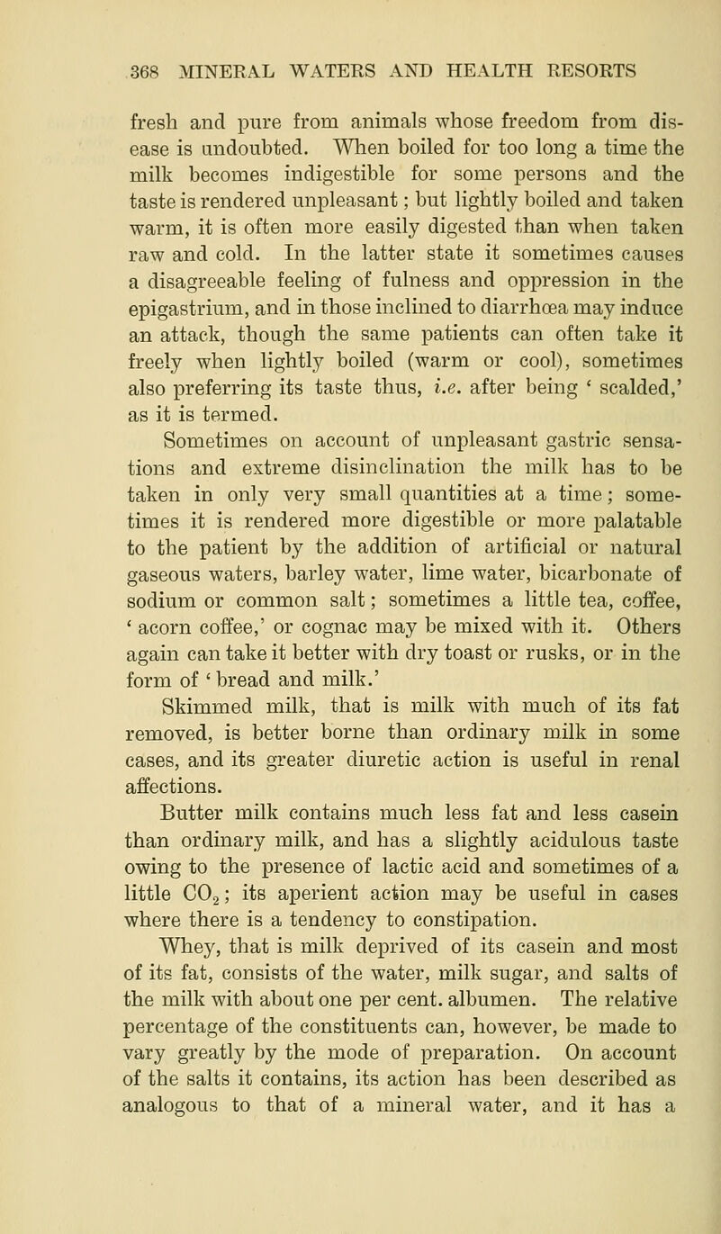 fresh and piire from animals whose freedom from dis- ease is andoubted. When boiled for too long a time the milk becomes indigestible for some persons and the taste is rendered unpleasant; but lightly boiled and taken warm, it is often more easily digested than when taken raw and cold. In the latter state it sometimes causes a disagreeable feeling of fulness and oppression in the epigastrium, and in those inclined to diarrhoea may induce an attack, though the same patients can often take it freely when lightly boiled (warm or cool), sometimes also preferring its taste thus, i.e. after being ' scalded,' as it is termed. Sometimes on account of unpleasant gastric sensa- tions and extreme disinclination the milk has to be taken in only very small quantities at a time; some- times it is rendered more digestible or more palatable to the patient by the addition of artificial or natural gaseous waters, barley water, lime water, bicarbonate of sodium or common salt; sometimes a little tea, coffee, ' acorn coffee,' or cognac may be mixed with it. Others again can take it better with dry toast or rusks, or in the form of ' bread and milk.' Skimmed milk, that is milk with much of its fat removed, is better borne than ordinary milk in some cases, and its greater diuretic action is useful in renal affections. Butter milk contains much less fat and less casein than ordinary milk, and has a slightly acidulous taste owing to the presence of lactic acid and sometimes of a little CO2; its aperient action may be useful in cases where there is a tendency to constipation. Whey, that is milk deprived of its casein and most of its fat, consists of the water, milk sugar, and salts of the milk with about one per cent, albumen. The relative percentage of the constituents can, however, be made to vary greatly by the mode of preparation. On account of the salts it contains, its action has been described as analogous to that of a mineral water, and it has a