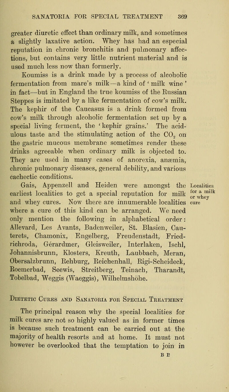 greater diuretic effect than ordinary milk, and sometimes a slightly laxative action. Whey has had an especial reputation in chronic bronchitis and pulmonary affec- tions, but contains very little nutrient material and is used much less now than formerly. Koumiss is a drink made by a process of alcoholic fermentation from mare's milk—a kind of ' milk wine ' in fact—but in England the true koumiss of the Eussian Steppes is imitated by a like fermentation of cow's milk. The kephir of the Caucasus is a drink formed from cow's milk through alcoholic fermentation set up by a special living ferment, the ' kephir grains.' The acid- ulous taste and the stimulating action of the COg on the gastric mucous membrane sometimes render these drinks agreeable when ordinary milk is objected to. They are used in many cases of anorexia, anaemia, chronic pulmonary diseases, general debility, and various cachectic conditions. Gais, Appenzell and Heiden were amongst the Localities earliest localities to get a special reputation for milk ^°^ a ^mik and whey cures. Now there a,re innumerable localities cure where a cure of this kind can be arranged. We need only mention the following in alphabetical order: Allevard, Les Avants, Badenweiler, St. Blasien, Cau- terets, Chamonix, Engelberg, Freudenstadt, Fried- richroda, Gerardmer, Gleisweiler, Interlaken, Ischl, Johannisbrunn, Klosters, Kreuth, Laubbach, Meran, Obersalzbrunn, Eehburg, Eeichenhall, Eigi-Scheideck, Eoemerbad, Seewis, Streitberg, Teinach, Tharandt, Tobelbad, Weggis (Waeggis), Wilhelmshohe. Dietetic Cures and Sanatoria for Special Treatment The principal reason why the special localities for milk cures are not so highly valued as in former times is because such treatment can be carried out at the majority of health resorts and at home. It must not however be overlooked that the temptation to join in B E