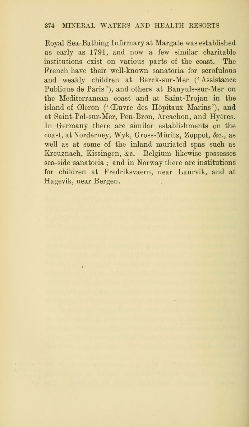 Eoyal Sea-Bathing Infirmary at Margate was established as early as 1791, and now a few similar charitable institutions exist on various parts of the coast. The French have their well-known sanatoria for scrofulous and weakly children at Berck-sur-Mer (' Assistance Publique de Paris '), and others at Banyuls-sur-Mer on the Mediterranean coast and at Saint-Trojan in the island of Oleron ('(Euvre des Hopitaux Marins'), and at Saint-Pol-sur-Mer, Pen-Bron, Arcachon, and Hyeres. In Germany there are similar establishments on the coast, atNorderney, Wyk, Gross-Miiritz, Zoppot, &c., as well as at some of the inland muriated spas such as Kreuznach, Kissingen, &c. Belgium likewise possesses sea-side sanatoria ; and in Norway there are institutions for children at Fredriksvaern, near Laurvik, and at Hagevik, near Bergen.