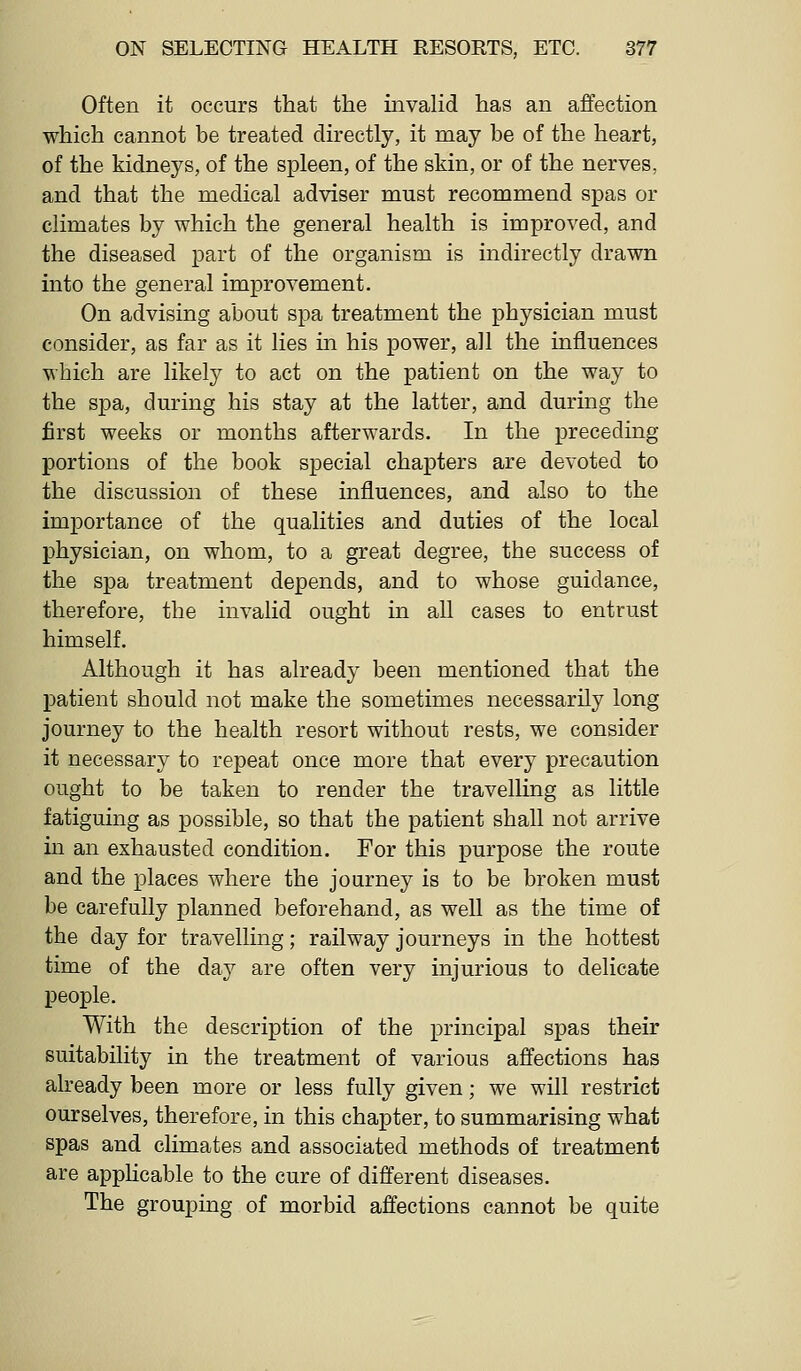 Often it occurs that the mvaHd has an affection which cannot be treated directly, it may be of the heart, of the kidneys, of the spleen, of the skin, or of the nerves, and that the medical adviser must recommend spas or climates by which the general health is improved, and the diseased part of the organism is indirectly drawn into the general improvement. On advising about spa treatment the physician must consider, as far as it lies in his power, all the influences which are likely to act on the patient on the way to the spa, during his stay at the latter, and during the first weeks or months afterwards. In the preceding portions of the book special chapters are devoted to the discussion of these influences, and also to the importance of the qualities and duties of the local physician, on whom, to a great degree, the success of the spa treatment depends, and to whose guidance, therefore, the invalid ought in all cases to entrust himself. Although it has already been mentioned that the patient should not make the sometimes necessarily long journey to the health resort without rests, we consider it necessary to repeat once more that every precaution ought to be taken to render the travelling as little fatiguing as possible, so that the patient shall not arrive in an exhausted condition. For this purpose the route and the places where the journey is to be broken must be carefully planned beforehand, as well as the time of the day for travelling; railway journeys in the hottest time of the day are often very injurious to delicate people. With the description of the principal spas their suitability in the treatment of various affections has already been more or less fully given; we will restrict ourselves, therefore, in this chapter, to summarising what spas and climates and associated methods of treatment are appHcable to the cure of different diseases. The grouping of morbid affections cannot be quite