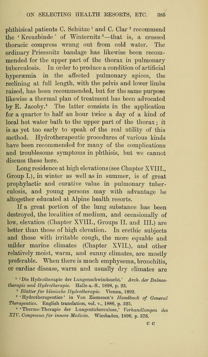 phthisical patients C. Schiitze ^ and C. Clar ^ recommend the ' Kreuzbinde ' of Winternitz ^—that is, a crossed thoracic compress wrung out from cold water. The ordinary Priessnitz bandage has likewise been recom- mended for the upper part of the thorax in pulmonary tuberculosis. In order to produce a condition of artificial hypersemia in the affected pulmonary apices, the reclining at full length, with the pelvis and lower limbs raised, has been recommended, but for the same purpose likewise a thermal plan of treatment has been advocated by E. Jacoby.* The latter consists in the application for a quarter to half an hour twice a day of a kind of local hot water bath to the upper part of the thorax; it is as yet too early to speak of the real utility of this method. Hydrotherapeutic procedures of various kinds have been recommended for many of the complications and troublesome symptoms in phthisis, but we cannot discuss these here. Long residence at high elevations (see Chapter XVIII,, Group I.), in winter as well as in summer, is of great prophylactic and curative value in pulmonary tuber- culosis, and young persons may with advantage be altogether educated at Alpine health resorts. If a great portion of the lung substance has been destroyed, the localities of medium, and occasionally of low, elevation (Chapter XVIII., Groups II. and III.) are better than those of high elevation. In erethic subjects and those with irritable cough, the more equable and milder marine climates (Chapter XVII.), and other relatively moist, warm, and sunny climates, are mostly preferable. When there is much emphysema, bronchitis, or cardiac disease, warm and usually dry climates are ' ' Die Hydrotherapie der Lungenschwindsucht.' Arch, der Balneo- therapie und Hydrotherapie. Halle-a.-S., 1898, p. 23. ^ Blatter fur klinische Hydrotherapie. Vienna, 1892. ^ ' Hydrotherapeutics' in Von Ziemssen's Handbook of General Therapeutics. English translation, vol. v., 1886, p. 525. ■* ' Ttiermo-Therapie der Lungentuberculose,' Verhandlungen des XIV. Congresses filr innere Medicin. Wiesbaden, 1896, p. 576. C C