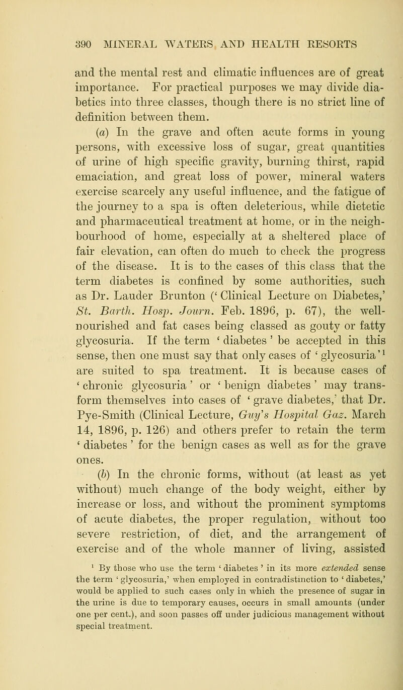 and the mental rest and climatic influences are of great importance. For practical purposes we may divide dia- betics into three classes, though there is no strict line of definition between them. (a) In the grave and often acute forms in young persons, with excessive loss of sugar, great quantities of urine of high specific gravity, burning thirst, rapid emaciation, and great loss of power, mineral waters exercise scarcely any useful influence, and the fatigue of the journey to a spa is often deleterious, while dietetic and pharmaceutical treatment at home, or in the neigh- bourhood of home, especially at a sheltered place of fair elevation, can often do much to check the progress of the disease. It is to the cases of this class that the term diabetes is confined by some authorities, such as Dr. Lauder Brunton (' Clinical Lecture on Diabetes,' St. Barth. Hosp. Journ. Feb. 1896, p. 67), the well- nourished and fat cases being classed as gouty or fatty glycosuria. If the term ' diabetes ' be accepted in this sense, then one must say that only cases of ' glycosuria'' are suited to spa treatment. It is because cases of ' chronic glycosuria ' or ' benign diabetes ' may trans- form themselves into cases of ' grave diabetes, that Dr. Pye-Smith (Clinical Lecture, Guy's Hospital Gaz. March 14, 1896, p. 126) and others prefer to retain the term ' diabetes ' for the benign cases as well as for the grave ones. (b) In the chronic forms, without (at least as yet without) much change of the body weight, either by increase or loss, and without the prominent symptoms of acute diabetes, the proper regulation, without too severe restriction, of diet, and the arrangement of exercise and of the whole manner of living, assisted ' By those who use the term ' diabetes ' in its more extended sense the term ' glycosuria,' when employed in contradistmction to ' diabetes,' would be applied to such cases only in which the presence of sugar in the urine is due to temporary causes, occurs in small amounts (under one per cent.), and soon passes off under judicious management without special treatment.