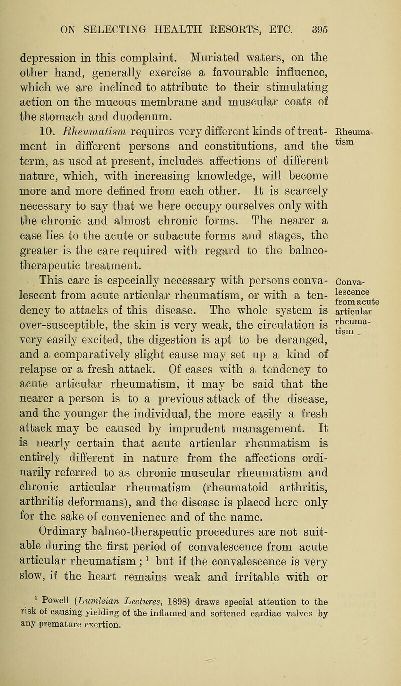 depression in this complaint, Muriated waters, on the other hand, generally exercise a favourable influence, which we are inclined to attribute to their stimulating action on the mucous membrane and muscular coats of the stomach and duodenum. 10. Rheumatism requires very difl^erent kinds of treat- Eheuma- ment in different persons and constitutions, and the ^ term, as used at present, includes affections of different nature, which, with increasing knowledge, will become more and more defined from each other. It is scarcely necessary to say that we here occupy ourselves only with the chronic and almost chronic forms. The nearer a case lies to the acute or subacute forms and stages, the greater is the care required with regard to the balneo- therapeutic treatment. This care is especially necessary with persons conva- Conva- lescent from acute articular rheumatism, or with a ten- lescence ' , irom acute dency to attacks of this disease. The whole system is articular over-susceptible, the skin is very weak, the circulation is |'Jieuma- very easily excited, the digestion is apt to be deranged, and a comparatively slight cause may set up a kind of relapse or a fresh attack. Of cases with a tendency to acute articular rheumatism, it may be said that the nearer a person is to a previous attack of the disease, and the younger the individual, the more easily a fresh attack may be caused by imprudent management. It is nearly certain that acute articular rheumatism is entirely different in nature from the affections ordi- narily referred to as chronic muscular rheumatism and chronic articular rheumatism (rheumatoid arthritis, arthritis deformans), and the disease is placed here only for the sake of convenience and of the name. Ordinary balneo-therapeutic procedures are not suit- able during the first period of convalescence from acute articular rheumatism ; ^ but if the convalescence is very slow, if the heart remains weak and irritable with or ' Powell (Lumleian Lectures, 1898) draws special attention to the risk of causing yielding of the inflamed and softened cardiac valves by any premature exertion.